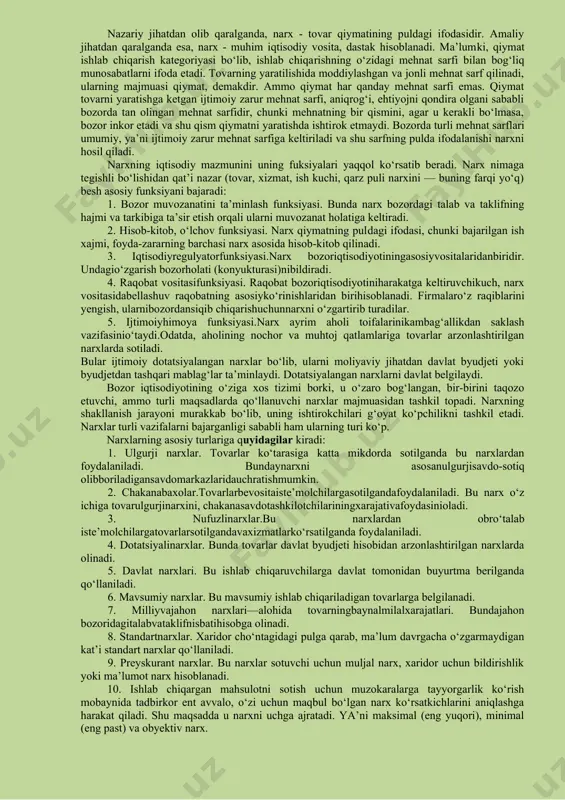 larining oshib yoki kamayib ketishi tо‘g‘risida korxona egalariga axborot beruvchi vosita hamdir. narxning yana bir vazifasi qiymat о‘lchovidir. bunda qilingan xarajatlar va olingan natija ma’lum bir narx yordamida hisob-kitob qilinadi. xо‘jalik yuritish amaliyotida esa narx muhim iqtisodiy vosita, dastak deb qaraladi. ma’lumki, qiymat ishlab chiqarish kategoriyasi bо‘lib, ishlab chiqarishdagi mehnat sarflanishi bilan bog‘liq munosabatlarni ifoda etadi. tovarning yaratilishida moddiylashgan va jonli mehnat sarf etiladi. ularning majmuasi - qiymatdir. ammo qiymat har qanday mehnat sarfi emas. qiymat - tovarni yaratishga ketgan ijtimoiy zarur mehnat sarfi, aniqrog‘i, ehtiyojni qondira olgani sababli bozorda tan olingan mehnat sarfidir, chunki mehnatning bir qismini, agar u kerakli bо‘lmasa, bozor inkor etadi va shu qismi qiymatni yaratishda ishtirok etmaydi. muayyan narx sharoitida kо‘proq foyda olish uchun xarajatlarni kamaytirish zarur. narxlar tovar-pul munosabatlari muomalasining shakli va realizatsiya qilinadigan mahsulot turiga kо‘ra farqlanadi. narxning turlari bir-biri bilan о‘zaro bog‘liq bо‘lib, ular yagona tizimi tashkil etadi. mazkur tizimning muhim elementlari …