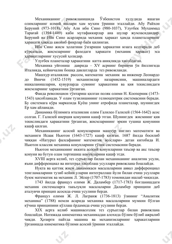 ир изланишлар учрайди. биринчи навбатда қадимги грециянинг буюк философи аристотел (384-322 йй. э.о.) асарларини кўрсатиш мумкин. механика* сўзини хам дастлаб аристотел фанга киритган. «механика» сузи грекчадан таржима қилинганда «иншоат», «машина» деган маъноларни билдиради. аристотел ўзининг асарларида ричаг ва бошқа оддий машиналар мувозанати ва ҳаракатига оид умумий фикрларини ёзади. у ўзининг назарий хулосаларини ҳеч қандай тажриба билан текшириб кўрмади. у жисмга таъсир этувчи кучларни ўзгармас деб қаради. шу билан бирга аристотелнинг ўз замонасида айтган тезликларни қўшиш хақидаги теоремаси ва ҳаво оғирликка эга деган фикрлари тўғри. қадимги грек олимларидан яна бири машҳур олим архимед (287-212 йй. э.о) бўлиб, у биринчи бўлиб механика муоммоларини ўрганишда математика усулларидан фойдаланди. архимед жисмларнинг мувозанати, оғирлик маркази, ричагнинг мувозанати ҳақидаги қонун ва қаттиқ жисм статикасининг асосий принципларига ҳамда суюқликларнинг мувозанати ҳақидаги назарияга асос солди. механиканинг ривожланишида ўзбекистон худудида яшаган олимларнинг илмий ишлари хам мухим ўринни эгаллайди. абу райхон беруний (973-1018), абу али ибн сино (980-1037), улуғбек мухаммад …