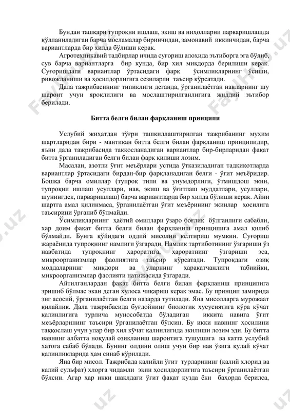 лан икки кун ичида бажарилиши керак. бундан ташқари тупроқни ишлаш, экиш ва ниҳолларни парваришлашда қўлланиладиган барча мосламалар биринчидан, замонавий иккинчидан, барча вариантларда бир хилда бўлиши керак. агротехникавий тадбирлар ичида суғориш алоҳида эътиборга эга бўлиб, сув барча вариантларга бир кунда, бир хил миқдорда берилиши керак. суғоришдаги вариантлар ўртасидаги фарқ ўсимликларнинг ўсиши, ривожланиши ва ҳосилдорлигига сезиларли таъсир кўрсатади. дала тажрибасининг типиклиги деганда, ўрганилаётган навларнинг шу шароит учун яроқлилиги ва мослаштирилганлигига жиддий эътибор берилади. битта белги билан фарқланиш принципи услубий жиҳатдан тўғри ташкиллаштирилган тажрибанинг муҳим шартларидан бири - мантиқан битта белги билан фарқланиш принципидир, яъни дала тажрибасида таққосланадиган вариантлар бир-бирларидан фақат битта ўрганиладиган белги билан фарқ қилиши лозим. масалан, азотли ўғит меъёрлари устида ўтказиладиган тадқиқотларда вариантлар ўртасидаги бирдан-бир фарқланадиган белги - ўғит меъёридир. бошқа барча омиллар (тупроқ типи ва унумдорлиги, ўтмишдош экин, тупроқни ишлаш усуллари, нав, экиш ва ўғитлаш муддатлари, усуллари, шунингдек, парваришлаш) барча вариантларда бир хилда бўлиши керак. айни шартга амал қилинмаса, …