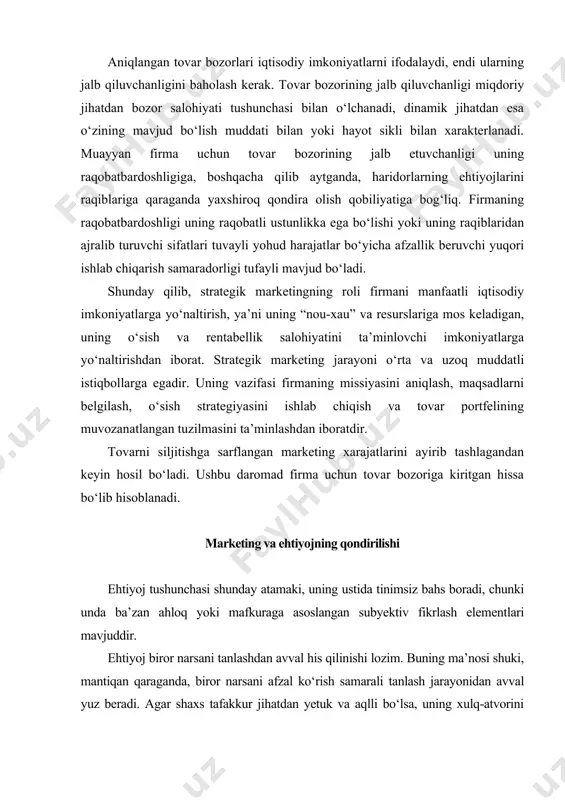 j - individ shaxsining madaniy darajasiga asosan spetsifik shaklga kirgan muhtojlikdir. f.kotler ehtiyojga “ hayot sharoitlari bilan bog‘liq bo‘lgan va his qilinadigan qoniqmaslik holati” deb ta’rif bergan edi. bu mohiyat jihatdan asliy ehtiyojga berilgan ta’rifdir. insonlarning turmush tarzini belgilab beruvchi tendensiyalarning har biriga mos keladigan asliy ehtiyojni tasavvur qilish mumkin, bunda ushbu tendensiyalar soni cheklangandir. shuning uchun asliy ehtiyojni inson tabiati belgilaydi, va binobarin, jam iyat yoki marketing tomonidan vujudga keltirmaydi, u talab yuzaga kelihdan avval ham yashirin yoki ifodalangan holda mavjud bo‘ladi. f.kotler ehtiyojlar, istaklar va talab o‘rtasidagi tafovutlarni o‘rnatadi. istaklar chuqurroq ehtiyojlarni qondirishning mahsus vositalaridir. asliy ehtiyojlar barqaror va kam sonli bo‘ladi, istaklar esa ko‘p bo‘lib, o‘zgarib turadi, ularga ijtimoiy kuchlar doim ta’sir qilib turadi. istaklar sotib olish qobiliyati va xoxishi bilan mustahkamlansa, maxsus tovarlarga bo‘lgan potensial talablarga aylanib boradi. kotlerning fikricha, marketing istak va talablarga ta’sir qilishga urinadi hamda tovarning o‘ziga jalb qiluvchi va razon bo‘lishini ta’minlaydi. …