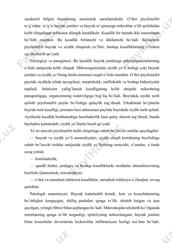 yasi. buyrak kattalashib ketadi. jom va kosachalarining bo’shliqlari kengaygan, shilliq pardalari qonga to’lib, shishib ketgan va qon quyilgan, yiringli fibroz bilan qoplangan bo’ladi. mikroskopda tekshirib ko’rilganda tomirlarning qonga to’lib turganligi, epiteliyning nekrozlangani, buyrak jomlari bilan kosachalar devorlarida leykotsitlar infiltratsiyasi borligi ma’lum bo’ladi. yallig’lanish jarayoni interstitsial to’qimaga tarqaladi, keyin esa chandiqlanish boshlanadi. klinik manzarasi. umumiy va mahalliy simptomlar farqlanadi. umumiy simptomlarga baland isitma, gektik tipi, qaltirash, quyilib keluvchi ter, bosh, muskullar, bo’g’imlardagi og’riqlar, ko’ngil aynishi, qusish kiradi. ichki kasalliklar bobida ko’proq seroz piyelonefrit bilan, urologiyada esa yiringli piyelonefrit bilan to’qnash keladi. piyelonefritning xarakterli belgisi buyrakning asimmetrik zararlanishidir. kasalliklar ko’rinishida bakteriemik shok kelib chiqishi mumkin. o’tkir piyelonefritda mahalliy klinik belgilardan bel sohasidagi og’riq va bel sohasi muskullarining taranglashuvi qayd etiladi. belda, odatda, simillagan og’riq kuzatiladi, odam o’zining holatini o’zgartirganda zo’rayadi. bemorlar siyish paytida og’riq sezadilar, darmon qurib, bosh og’riydi, bo’g’im va muskullar og’rib turadi. palpatsiya qilib ko’rilganda buyrak sohasining bezillab turganligi aniqlanadi, …