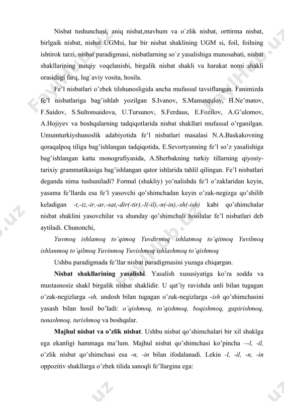 ga -sh, undosh bilan tugagan o’zak-negizlarga -ish qo’shimchasini yasash bilan hosil bo’ladi: o’qishmoq, to’qishmoq, boqishmoq, gapirishmoq, tunashmoq, turishmoq va boshqalar. majhul nisbat va o’zlik nisbat. ushbu nisbat qo’shimchalari bir xil shaklga ega ekanligi hammaga ma’lum. majhul nisbat qo’shimchasi ko’pincha –-l, -il, o’zlik nisbat qo’shimchasi esa -n, -in bilan ifodalanadi. lekin -l, -il, -n, -in oppozitiv shakllarga o’zbek tilida sanoqli fe’llargina ega: ba’zi holatlarda o’zlik nisbat shakli ham, majhul nisbat shakli ham -n, -in qo’shimchasi bilan yasaladi. chunonchi, 1. botir yovga arslondek tashlandi. 2. yog’och- taxtalar aravaga tashlandi. 1-holatda o’zlik ma’nosi, 2-holatda esa majhullik ma’nosi voqelangan. orttirma nisbat. bu nisbat shaklining unumli qo’shimchalari –t, -it; -tir, -dir sanaladi va bunda atigi bitta qat’iy qonuniyat mavjud: -t, -it qo’shimchasi unli bilan tugagan ko’p bo’g’inli so’zlarga qo’shiladi (o’qit, uxlat, qurit, so’rat, ishlat, cho’qit, jo’nat…), –tir, -dir qo’shimchasi ko’pgina hollarda bir bo’g’inli tub fe’llarga qo’shiladi (yedir, yozdir, keltir, suzdir, chizdir, oldir, choptir, kuldir…). lekin …