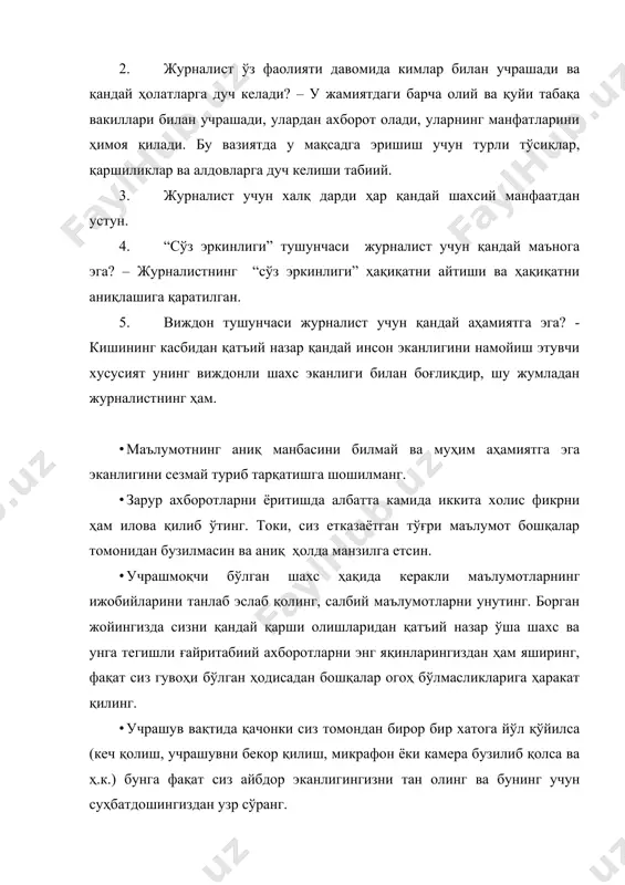 довларга дуч келиши табиий. 3. журналист учун халқ дарди ҳар қандай шахсий манфаатдан устун. 4. “сўз эркинлиги” тушунчаси журналист учун қандай маънога эга? – журналистнинг “сўз эркинлиги” ҳақиқатни айтиши ва ҳақиқатни аниқлашига қаратилган. 5. виждон тушунчаси журналист учун қандай аҳамиятга эга? - кишининг касбидан қатъий назар қандай инсон эканлигини намойиш этувчи хусусият унинг виждонли шахс эканлиги билан боғлиқдир, шу жумладан журналистнинг ҳам. · маълумотнинг аниқ манбасини билмай ва муҳим аҳамиятга эга эканлигини сезмай туриб тарқатишга шошилманг. · зарур ахборотларни ёритишда албатта камида иккита холис фикрни ҳам илова қилиб ўтинг. токи, сиз етказаётган тўғри маълумот бошқалар томонидан бузилмасин ва аниқ ҳолда манзилга етсин. · учрашмоқчи бўлган шахс ҳақида керакли маълумотларнинг ижобийларини танлаб эслаб қолинг, салбий маълумотларни унутинг. борган жойингизда сизни қандай қарши олишларидан қатъий назар ўша шахс ва унга тегишли ғайритабиий ахборотларни энг яқинларингиздан ҳам яширинг, фақат сиз гувоҳи бўлган ҳодисадан бошқалар огоҳ бўлмасликларига ҳаракат қилинг. · учрашув вақтида қачонки сиз …