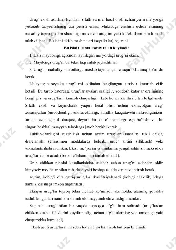 lan zichlab ko’miladi, aks holda, ularning govakka tushib kolganlari namlikni shimib ololmay, unib chikmasligi mumkin. kupincha urug’ bilan bir vaqtda tuproqqa o’g’it ham solinadi (urug’lardan chikkan kuchat ildizlarini kuydirmasligi uchun o’g’it ularning yon tomoniga yoki chuqurrokka kumiladi). ekish usuli urug’larni maydon bo’ylab joylashtirish tartibini bildiradi. urug’lar maxalliy sharoitga mos qabul qilingan agrotexnikani e`tiborga olgan holda sochib sepi​ladi yoki seyalka bilan katorlab, kirkmalab, tasmasimon katorlab, uyalab va donalab ekiladi. bu usullarning bir-biridan farki, har bir katorda joylashtirilgan urug’lar oraligi s va kator oraligi kengligi v ning turlicha tayinlanishidadir. yuqori hosil olishda har bir kuchatni tuyintirib oziklantirish uchun, uning ildizlari eg’allashi lozim bo’lgan miqdordagi vs maydonini ajratish kerak. demak, v va s o’lchamlarini aniqlashda tuproq va ekin kuchati xossalari e`tiborga olinadi. bular uruni kumish chuqurligi, uning unuvchan​ligi, usish energiyasi, tuproqning tarkibi, namligi, harorati kabi ko’rsatkichlar bilan bog’liq. katorlab ekishda (65- a rasm) urug’lar parallel katorlarga uzluksiz tashlab ekiladi. katorlar orasi v = …