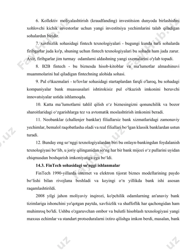 il qilish o‘z biznesingizni qonunchilik va bozor sharoitlaridagi o‘zgarishlarga tez va avtomatik moslashtirish imkonini beradi. 11. neobanklar (challenjer banklar) filiallarsiz bank xizmatlaridagi zamonaviy yechimlar, bemalol raqobatlasha oladi va real filiallari bo‘lgan klassik banklardan ustun turadi. 12. bunday eng so‘nggi texnologiyalardan biri bu onlayn-bankingdan foydalanish texnologiyasi bo‘lib, u joriy qilinganidan so‘ng har bir bank mijozi o‘z pullarini uyidan chiqmasdan boshqarish imkoniyatiga ega bo‘ldi. 14.3. fintech sohasidagi so'nggi ishlanmalar fintech 1990-yillarda internet va elektron tijorat biznes modellarining paydo boʻlishi bilan rivojlana boshladi va keyingi oʻn yillikda bank ishi asosan raqamlashtirildi. 2008 yilgi jahon moliyaviy inqirozi, ko'pchilik odamlarning an'anaviy bank tizimlariga ishonchini yo'qotgan paytda, xavfsizlik va shaffoflik har qachongidan ham muhimroq bo'ldi. ushbu o'zgaruvchan ombor va bulutli hisoblash texnologiyasi yangi maxsus echimlar va standart protseduralarni ixtiro qilishga imkon berdi, masalan, bank profiliga kirishni ta'minlash, avtomatik konvertatsiya qilinadigan valyutalar yordamida pul to'lash va o'tkazish. tartibga solish va mijozlardan yuqori talablar tufayli fintech kompaniyalarining asosiy …