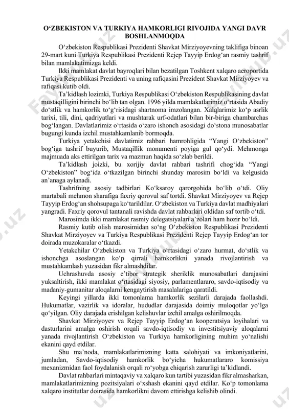 gungi yig‘ilishi munosabatlar tarixida yangi sahifa ochgani ta’kidlandi. – mamlakatlarimiz o‘rtasidagi aloqalarning hozirgi yuqori darajasidan kelib chiqib, munosabatlarimizni keng qamrovli strategik sheriklik maqomiga ko‘tarishga kelishib oldik, – dedi shavkat mirziyoyev. muzokaralar chog‘ida siyosiy, parlamentlararo, savdo-iqtisodiy, sarmoyaviy, transport, to‘qimachilik, energetika, qishloq xo‘jaligi, sog‘liqni saqlash, madaniy-gumanitar sohalarga oid masalalar batafsil muhokama qilingani aytildi. erishilgan barcha kelishuvlarni to‘liq amalga oshirish uchun qo‘shma “yo‘l xaritasi” ishlab chiqiladi. mamlakatlarimiz davlat-xususiy sheriklik mexanizmini rivojlantirish borasida yaqindan hamkorlik qilishdan ham manfaatdor. o‘tgan yili anqara va istanbulda o‘zbekiston madaniyati kunlari o‘tkazilgan edi. bu yil toshkent va samarqand shaharlarida turkiya madaniyati kunlarini tashkil etish rejalashtirilgan. o‘zbekistonda turk tilini o‘rganishga qiziqish ortib bormoqda. toshkent davlat sharqshunoslik universitetida turkshunoslik fakulteti samarali faoliyat ko‘rsatmoqda. yaqinda toshkentda barcha turkiy xalqlarning buyuk madaniy merosi bo‘lgan noyob asar – “dada qo‘rqut kitobi” o‘zbek tilida to‘liq holda nashr etildi. o‘nlab dostonlardan iborat ushbu qimmatli kitob ajdodlarimizning shonli tarixi, ota-bobolarimiz jasorati va donishmandligidan darak beradi. davlatimiz rahbari …