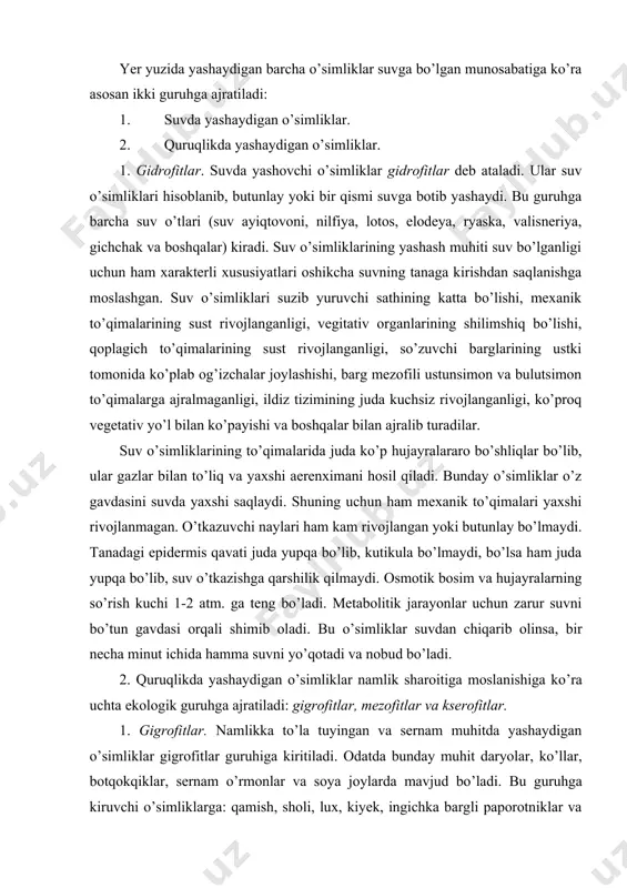 n o’simliklar namlik sharoitiga moslanishiga ko’ra uchta ekologik guruhga ajratiladi: gigrofitlar, mezofitlar va kserofitlar. 1. gigrofitlar. namlikka to’la tuyingan va sernam muhitda yashaydigan o’simliklar gigrofitlar guruhiga kiritiladi. odatda bunday muhit daryolar, ko’llar, botqokqiklar, sernam o’rmonlar va soya joylarda mavjud bo’ladi. bu guruhga kiruvchi o’simliklarga: qamish, sholi, lux, kiyek, ingichka bargli paporotniklar va boshqalarni ko’rsatish mumkin. bu ekologik guruh o’simliklari ham ortiqcha namlik sharoitiga moslashish belgilari bilan xarakterlanadi. bu o’simliklar to’la suv bilan ta’minlangan sharoitda yashaganliklari tufayli ularning tanasida transpirasiya jarayoniga qarshilik qiluvchi belgilar juda kam yoki bo’lmaydi. jumladan hujayra epidermisi juda yupqa va yupqa kutikula qavati bo’ladi. og’izchalari bargning ostida joylashgan va ko’proq muddatda ochiq bo’ladi. hujayralararo bo’shliqlarning yirik bo’lishi, suv bug’latuvchi sathning keng bo’lishini ta’minlaydi. transpirasiya jadalligining yuqori bo’lishi, tanadagi eritmalar harakatini tezlashtiradi. ularda maxsus gidatodlarning bo’lishi, ortiqcha suvning suyuq-tomchilar holida tanadan chiqib turishini ta’minlaydi. bu o’simliklar tuproq va havo qurg’oqchiligi ta’siriga chidamsiz bo’ladi. 2. mezofitlar. bu guruhga kiruvchi …