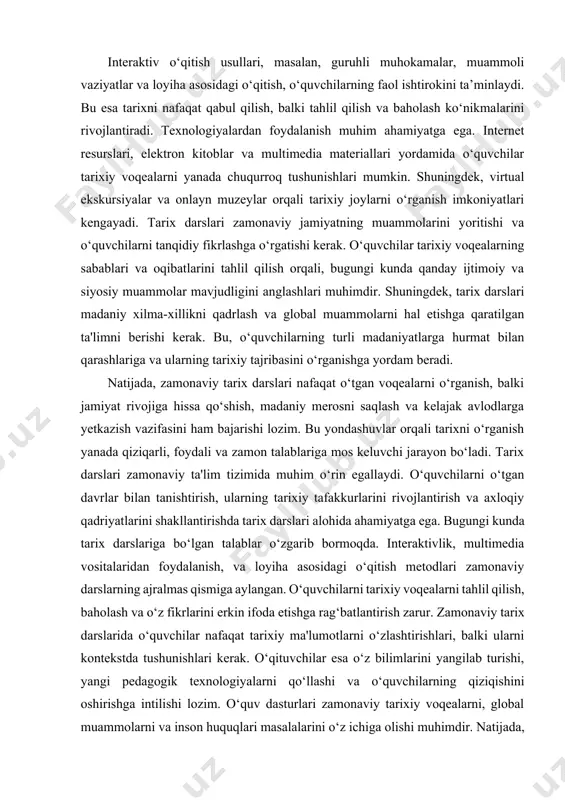 ikrlashini rivojlantirish, mustaqil izlanish olib borish ko‘nikmalarini shakllantirish va tarixiy bilimlarni real hayot bilan bog‘lash muhim ahamiyat kasb etadi. shu sababli, tarix fanini o‘qitishda doimiy yangilanish, innovatsion yondashuvlarni joriy etish va ta’lim jarayonini yanada qiziqarli qilish ustida ishlash kerak. faqat shundagina tarix darslari nafaqat bilim berish, balki o‘quvchilarning shaxsiy rivojlanishiga ham xizmat qiluvchi samarali ta’lim shakliga aylanishi mumkin. tarix darslari zamonaviy ta'lim tizimida juda muhim o‘rin tutadi. ular nafaqat o‘quvchilarga o‘tgan davrlarni o‘rganishga yordam beradi, balki ularni tarixiy fikrlashga, madaniy merosni qadrlashga va jamiyatdagi o‘z o‘rnini anglashga ham undaydi. zamonaviy talablar esa tarix darslarida yangicha yondashuvlarni talab etadi. interaktiv o‘qitish usullari, masalan, guruhli muhokamalar, muammoli vaziyatlar va loyiha asosidagi o‘qitish, o‘quvchilarning faol ishtirokini ta’minlaydi. bu esa tarixni nafaqat qabul qilish, balki tahlil qilish va baholash ko‘nikmalarini rivojlantiradi. texnologiyalardan foydalanish muhim ahamiyatga ega. internet resurslari, elektron kitoblar va multimedia materiallari yordamida o‘quvchilar tarixiy voqealarni yanada chuqurroq tushunishlari mumkin. shuningdek, virtual ekskursiyalar …