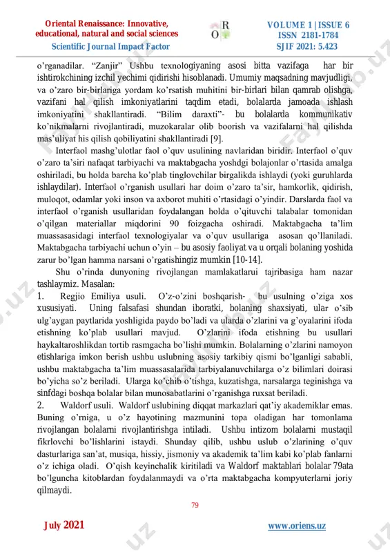 qotlar; bolaning jamiyatga faol jalb qilish. maktabgacha yoshdagi bolalar bilan ishlash uchun interfaol 78 ata 78 z 78 ic texnologiyalarni joriy etish asta-sekin amalga oshiriladigan jarayon, bu, albatta, maktabgacha yoshdagi bolalarning yosh xususiyatlarini hisobga olgan holda amalga oshiriladi. bugun yurtimizdagi maktabgacha ta’lim muassasalarida bir necha interfaol texnologik mashg’ulotlardan foydalaniladi [5-8]. misol uchun: “kichik guruhlarda ishlash(troika) “ ushbu ish texnologiyasining qo’llanilishi barcha bolalar asosida ishlash imkonini beradi. bolalar o’z mustaqil ishlarini, nafaqat o’zining balki o’rtog’ining ishini baholashni, o’zaro aloqa qilish, bir-birlariga yordam berishni oriental renaissance: innovative, educational, natural and social sciences volume 1 | issue 6 issn 2181-1784 scientific journal impact factor sjif 2021: 5.423 79 w www.oriens.uz july 2021 o’rganadilar. “zanjir” ushbu texnologiyaning asosi bitta vazifaga har bir ishtirokchining izchil yechimi qidirishi hisoblanadi. umumiy maqsadning mavjudligi, va o’zaro bir-birlariga yordam ko’rsatish muhitini bir-birlari bilan qamrab olishga, vazifani hal qilish imkoniyatlarini taqdim etadi, bolalarda jamoada ishlash imkoniyatini shakllantiradi. “bilim daraxti”- bu …