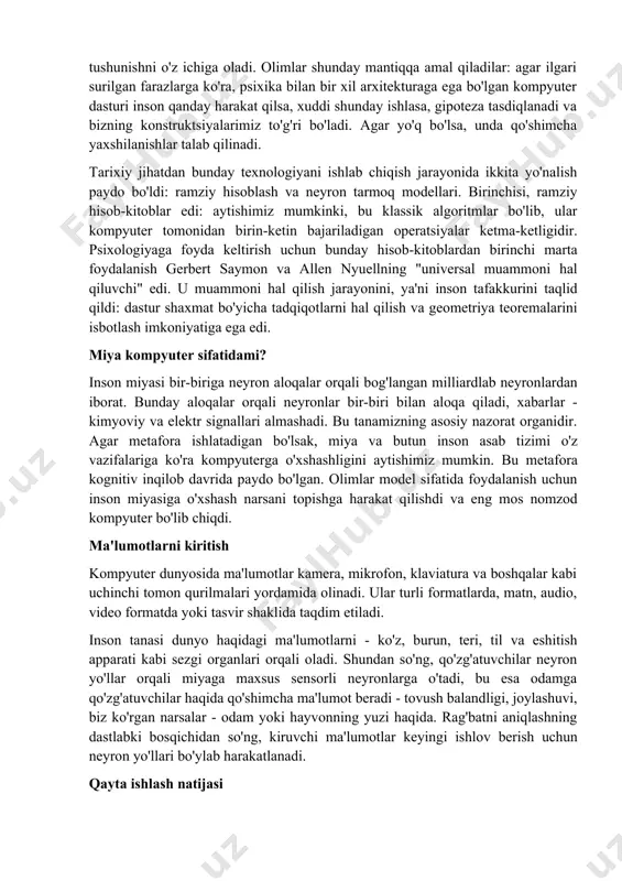 rinchisi, ramziy hisob-kitoblar edi: aytishimiz mumkinki, bu klassik algoritmlar bo'lib, ular kompyuter tomonidan birin-ketin bajariladigan operatsiyalar ketma-ketligidir. psixologiyaga foyda keltirish uchun bunday hisob-kitoblardan birinchi marta foydalanish gerbert saymon va allen nyuellning "universal muammoni hal qiluvchi" edi. u muammoni hal qilish jarayonini, ya'ni inson tafakkurini taqlid qildi: dastur shaxmat bo'yicha tadqiqotlarni hal qilish va geometriya teoremalarini isbotlash imkoniyatiga ega edi. miya kompyuter sifatidami? inson miyasi bir-biriga neyron aloqalar orqali bog'langan milliardlab neyronlardan iborat. bunday aloqalar orqali neyronlar bir-biri bilan aloqa qiladi, xabarlar - kimyoviy va elektr signallari almashadi. bu tanamizning asosiy nazorat organidir. agar metafora ishlatadigan bo'lsak, miya va butun inson asab tizimi o'z vazifalariga ko'ra kompyuterga o'xshashligini aytishimiz mumkin. bu metafora kognitiv inqilob davrida paydo bo'lgan. olimlar model sifatida foydalanish uchun inson miyasiga o'xshash narsani topishga harakat qilishdi va eng mos nomzod kompyuter bo'lib chiqdi. ma'lumotlarni kiritish kompyuter dunyosida ma'lumotlar kamera, mikrofon, klaviatura va boshqalar kabi uchinchi tomon qurilmalari yordamida …