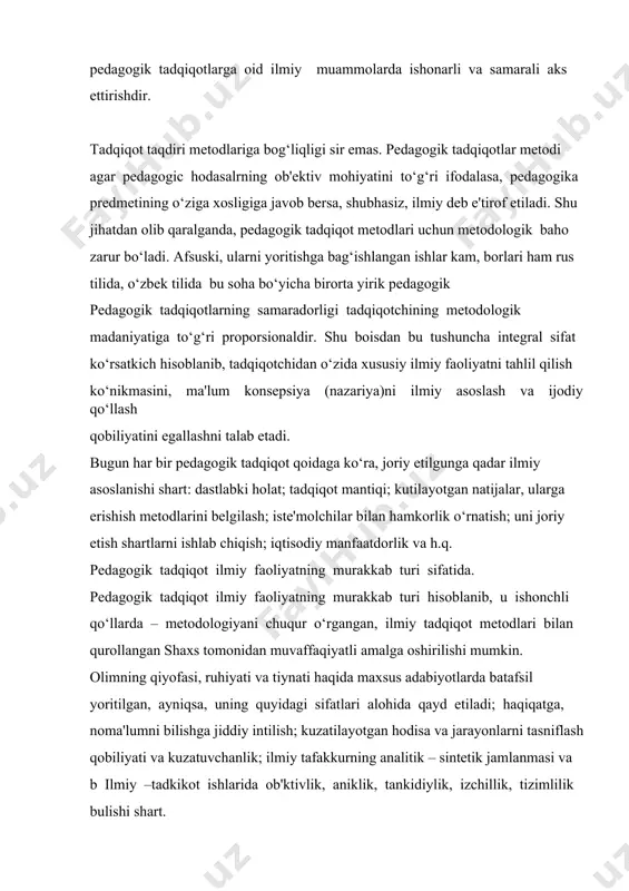 ralganda, pedagogik tadqiqot metodlari uchun metodologik baho zarur bo‘ladi. afsuski, ularni yoritishga bag‘ishlangan ishlar kam, borlari ham rus tilida, o‘zbek tilida bu soha bo‘yicha birorta yirik pedagogik pedagogik tadqiqotlarning samaradorligi tadqiqotchining metodologik madaniyatiga to‘g‘ri proporsionaldir. shu boisdan bu tushuncha integral sifat ko‘rsatkich hisoblanib, tadqiqotchidan o‘zida xususiy ilmiy faoliyatni tahlil qilish ko‘nikmasini, ma'lum konsepsiya (nazariya)ni ilmiy asoslash va ijodiy qo‘llash qobiliyatini egallashni talab etadi. bugun har bir pedagogik tadqiqot qoidaga ko‘ra, joriy etilgunga qadar ilmiy asoslanishi shart: dastlabki holat; tadqiqot mantiqi; kutilayotgan natijalar, ularga erishish metodlarini belgilash; iste'molchilar bilan hamkorlik o‘rnatish; uni joriy etish shartlarni ishlab chiqish; iqtisodiy manfaatdorlik va h.q. pedagogik tadqiqot ilmiy faoliyatning murakkab turi sifatida. pedagogik tadqiqot ilmiy faoliyatning murakkab turi hisoblanib, u ishonchli qo‘llarda – metodologiyani chuqur o‘rgangan, ilmiy tadqiqot metodlari bilan qurollangan shaxs tomonidan muvaffaqiyatli amalga oshirilishi mumkin. olimning qiyofasi, ruhiyati va tiynati haqida maxsus adabiyotlarda batafsil yoritilgan, ayniqsa, uning quyidagi sifatlari alohida qayd etiladi; haqiqatga, …