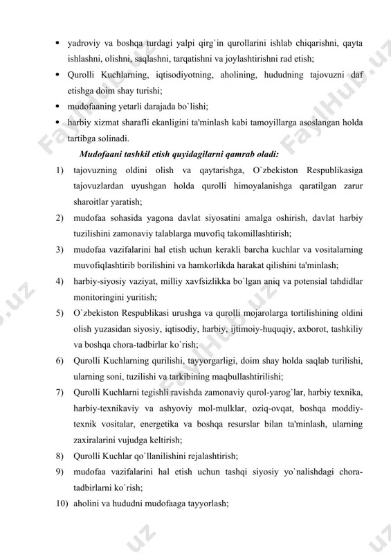 iqtisodiyot va hayot kechirish uchun zarur bo`lgan obyektlarni yalpi qirg`in qurollaridan muhofaza qilishga doir tadbirlarni o`tkazish; 13) qurolli kuchlarning, mamlakat iqtisodiyotining, davlat organlari, fuqarolarning o`zini o`zi boshqarish organlari, korxonalar, muassasalar va tashkilotlarning, shuningdek aholining safarbarlik tayyorgarligi; 14) davlat va safarbarlik zaxiralari uchun moddiy boyliklar zaxiralarini vujudga keltirish; 15) mudofaaning ilmiy, ilmiy-texnikaviy, ma'rifiy, harbiy-sanoat, iqtisodiy, axborot va qonunchilik bazasini takomillashtirish; 16) aholini ma'naviy-axloqiy va harbiy-vatanparvarlik ruhida tarbiyalash hamda qurolli kuchlar shaxsiy tarkibini davlatni himoya qilishga axloqiy-ruhiy jihatdan tayyorlash; 17) mamlakat mudofaasini tashkil etishga doir boshqa tadbirlar. qurolli kuchlar urushlar va qurolli mojarolarni qaytarish hamda oldini olish, o`zbekiston respublikasining milliy manfaatlarini, suvereniteti, hududiy yaxlitligini hamda aholining tinch hayotini himoya qilish uchun davlat tomonidan tashkil etilgan va saqlab turilgan harbiy birlashmalar, qo`shilmalar va qismlarni, shuningdek boshqa harbiy tuzilmalarni o`z ichiga oladi. qurolli kuchlar o`z faoliyatini qonun ustunligi, markazlashgan rahbarlik va yakkaboshchilik, jangovar va safarbarlik borasida doimiy shaylik hamda harbiy intizomga rioya etish asosida …
