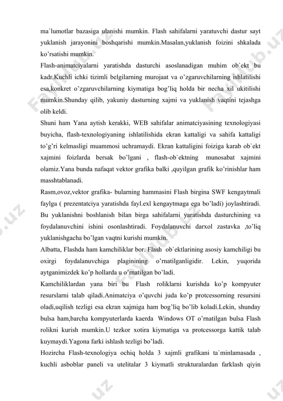 ’p kompyuter resurslarni talab qiladi.animatciya o’quvchi juda ko’p protcessorning resursini oladi,uqilish tezligi esa ekran xajmiga ham bog’liq bo’lib koladi.lekin, shunday bulsa ham,barcha kompyuterlarda kaerda windows ot o’rnatilgan bulsa flash rolikni kurish mumkin.u tezkor xotira kiymatiga va protcessorga kattik talab kuymaydi.yagona farki ishlash tezligi bo’ladi. hozircha flash-texnologiya ochiq holda 3 xajmli grafikani ta`minlamasada , kuchli asboblar paneli va utelitalar 3 kiymatli strukturalardan farklash qiyin bo’lgan 2 kiymatli strukturalar kurish imkonini beradi. demak, kiskacha flash-texnologiyada ishlash misollari bilan tanishamiz. 1. m.flash muxarririni o’rnatish. bu etap xolatida flash-muxarririning oxirgi versiyasi mx bo’lgani uchun, keyingi barcha muloxazalar shu versiyaga taallukli bo’ladi. birinchi kadamda o’rnatuvchi komplektni olish kerak. bu uchun macromedia kompaniyasining distribyutorlariga murojaat qilish eki macromedia saytidan 30 kunga muljallangan yarim funktciyani tortib olishmumkin. shu erda darxol aytsak, filmlar namoyishi shablonlarining oxirgi versiyasini ham tortib oling.bu dasturiy ta`minotdan boshqa ko’pgina erdamchi vositalar bor , ular quyidagi jadvalda keltirilgan. jadval flash-texnologiyalari bilan ishlovchi asosiy instrumental …