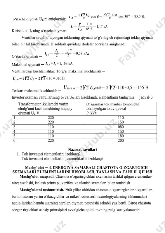 ventillardagi kuchlanishlar: to‘g’ri maksimal kuchlanish ─ teskari maksimal kuchlanish ─ invertor sxemasi ventillarining in va un lari hisoblandi, elementlarni tanlaymiz. jadval-6 transformator ikkilamchi yarim chulg’ami kuchlanishining haqiqiy qiymati u2 v o‘zgarmas tok manbai tomonidan berilayotgan aktiv quvvat p kvt 1 220 110 2 220 150 3 110 080 4 110 150 5 110 180 6 220 200 nazorat savollari 1. tok inventori elementlarini izohlang? tok inventori elementlarini parametrlarini izohlang? mashg’ulot ─ 3. energiya samarali chastota o‘zgartgich sxemalari elementlarini hisoblash, tanlash va tahlil qilish mashg’ulot maqsadi. chastota o‘zgartirgichlari sxemasini tashkil qilgan elementlar- ning tuzulishi, ishlash printsipi, vazifasi va ulanish sxemalari bilan tanishish. mashg’ulotni tushuntirish.1960 yillar ohiridan chastota o‘zgartirgichlar o‘zgardilar, bu hol asosan yarim o‘tkazgichlar va mikro‘rotsessorli texnologiyalarning ishlanmalari natija-laridan hamda ularning narhlari qiymati pasayishi sababli yuz berdi. biroq chastota o‘zgar-tirgichlari asosiy printsiplari avvalgicha qoldi. tokning pulg’satsiyalanuvchi 4 kuchlanishini shakllantiradi. to‘g’rilagichlar ikki hil bo‘ladi, boshqariluvchi va boshqarilmaydigan. 2. oraliq zanjirlar uchta tipdan …