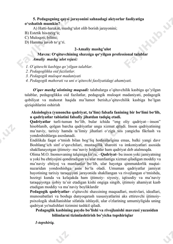 langan odamlarning mehnat faoliyati. 4. qobiliyat nima? a) qobiliyat – shaxsning muayyan faoliyat yuzasidan layoqati va o‘z ishini muvaffaqiyatli bajarishdagi subyektiv shart-sharoitini ifodalovchi individual psixik xususiyatdir; b) qobiliyat – o‘qituvchining o‘z faolligini rejalashtira olish demakdir; c) qobiliyat – odamlarning psixik holatini tushunish, ma’lum ish-harakatning qanday bajarilishini tushunish va bunday harakatlarning bajarilishi tartibini o‘zlashtirish darajasi; d) qobiliyat – faoliyat jarayonida paydo bo‘ladigan psixologik tushuncha; 5. pedagogning qaysi jarayonini sahnadagi aktyorlar faoliyatiga o‘xshatish mumkin? a) hatti-harakat, mashg‘ulot olib borish jarayonini; b) estetik his-tuyg‘u; c) muloqoti, bilimi; d) hamma javob to‘g‘ri. 2-amaliy mashg’ulot mavzu: o‘qituvchining shaxsiga qo‘yilgan professional talablar amaliy mashg`ulot rejasi: 1. o`qituvchi kasbiga qo’yilgan talablar. 2. pеdagoglikka oid fazilatlar. 3. pedagogik muloqot madaniyati 4. pеdagogik mahorati va uni o`qituvchi faoliyatidagi ahamiyati. o’quv mashg`ulotining maqsadi: talabalarga o’qituvchilik kasbiga qo’yilgan talablar, pedagoglikka oid fazilatlar, pedagogik muloqot madaniyati, pedagogik qobiliyat va mahorat haqida ma’lumot berish,o’qituvchilik kasbiga bo’lgan qiziqishlarini oshirish aksiologiya (yunoncha qadriyat, ta’lim) falsafa …