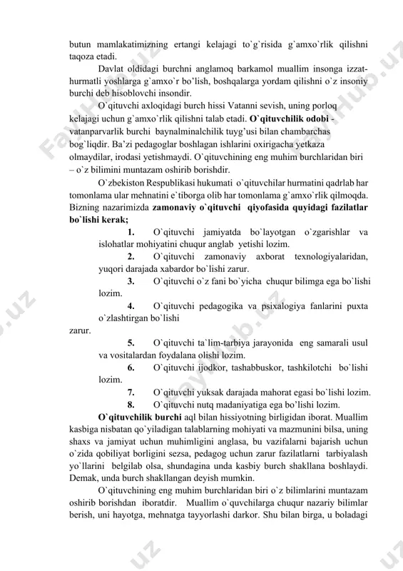 sidagi o`z burchini zo’rlik tufayli yuksaltirgan majburiyat emas balki, o`z hayotining ma`nosi, ishonch va vijdon da’vati deb, hisoblaydi fuqarolik burchini his etish xalq va butun mamlakatimizning ertangi kelajagi to`g`risida g`amxo`rlik qilishni taqoza etadi. davlat oldidagi burchni anglamoq barkamol muallim insonga izzat-hurmatli yoshlarga g`amxo`r bo’lish, boshqalarga yordam qilishni o`z insoniy burchi deb hisoblovchi insondir. o`qituvchi axloqidagi burch hissi vatanni sevish, uning porloq kelajagi uchun g`amxo`rlik qilishni talab etadi. o`qituvchilik odobi - vatanparvarlik burchi baynalminalchilik tuyg’usi bilan chambarchas bog`liqdir. ba’zi pedagoglar boshlagan ishlarini oxirigacha yetkaza olmaydilar, irodasi yetishmaydi. o`qituvchining eng muhim burchlaridan biri – o`z bilimini muntazam oshirib borishdir. o`zbekiston respublikasi hukumati o`qituvchilar hurmatini qadrlab har tomonlama ular mehnatini e`tiborga olib har tomonlama g`amxo`rlik qilmoqda. bizning nazarimizda zamonaviy o`qituvchi qiyofasida quyidagi fazilatlar bo`lishi kerak; 1. o`qituvchi jamiyatda bo`layotgan o`zgarishlar va islohatlar mohiyatini chuqur anglab yetishi lozim. 1. o`qituvchi zamonaviy axborat texnologiyalaridan, yuqori darajada xabardor bo`lishi zarur. 1. o`qituvchi o`z fani bo`yicha chuqur …