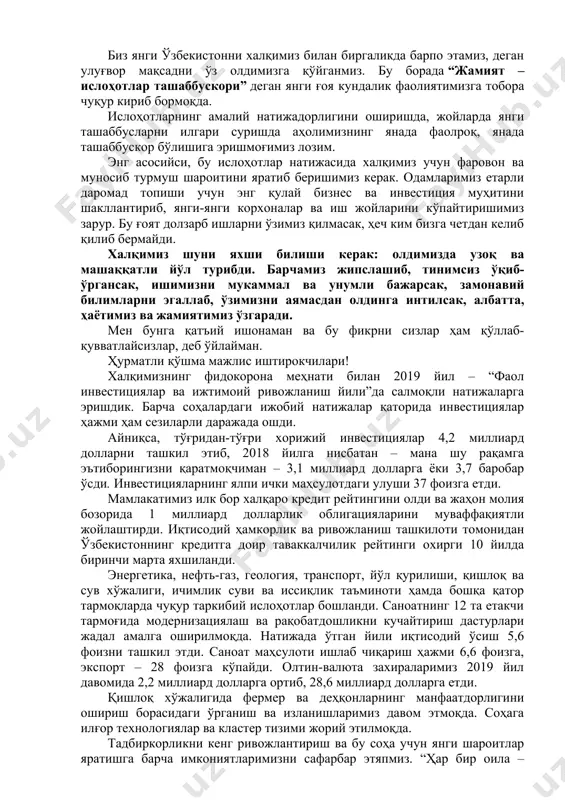 ни чуқур ўрганиб, ҳаётимизни, иш услубимизни янгилашга ҳаракат қилмоқдамиз. биз янги ўзбекистонни халқимиз билан биргаликда барпо этамиз, деган улуғвор мақсадни ўз олдимизга қўйганмиз. бу борада “жамият – ислоҳотлар ташаббускори” деган янги ғоя кундалик фаолиятимизга тобора чуқур кириб бормоқда. ислоҳотларнинг амалий натижадорлигини оширишда, жойларда янги ташаббусларни илгари суришда аҳолимизнинг янада фаолроқ, янада ташаббускор бўлишига эришмоғимиз лозим. энг асосийси, бу ислоҳотлар натижасида халқимиз учун фаровон ва муносиб турмуш шароитини яратиб беришимиз керак. одамларимиз етарли даромад топиши учун энг қулай бизнес ва инвестиция муҳитини шакллантириб, янги-янги корхоналар ва иш жойларини кўпайтиришимиз зарур. бу ғоят долзарб ишларни ўзимиз қилмасак, ҳеч ким бизга четдан келиб қилиб бермайди. халқимиз шуни яхши билиши керак: олдимизда узоқ ва машаққатли йўл турибди. барчамиз жипслашиб, тинимсиз ўқиб-ўргансак, ишимизни мукаммал ва унумли бажарсак, замонавий билимларни эгаллаб, ўзимизни аямасдан олдинга интилсак, албатта, ҳаётимиз ва жамиятимиз ўзгаради. мен бунга қатъий ишонаман ва бу фикрни сизлар ҳам қўллаб-қувватлайсизлар, деб ўйлайман. ҳурматли қўшма мажлис иштирокчилари! …
