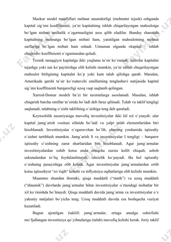 `lmaydi. qisqa muddatli davrda jamg`arma va investitsiyalar o`z yakuniy natijalari bo`yicha teng. uzoq muddatli davrda esa boshqacha vaziyat kuzatiladi. bugun ajratilgan (taklif) jamg`armalar, ertaga amalga oshirilishi mo`ljallangan investitsiya qo`yilmalariga (talab) muvofiq kelishi kerak. joriy taklif bilan kutilgan talabning mos kelishi, bugungi jamg`armalarni ertangi investitsiyalar bilan muvofiqlashtirish katta muammo hisoblanadi. agar kon’yunkturaga oid mulohazalarni hisobga olmasak, unda uzoq muddatli davrda gap, birinchidan, real jamg`armalar va kutiladigan investitsiyalar to`g`risida borsa, ikkinchidan, gap o`rtacha ko`rchsatkichlar to`g`risida emas, balki o`sib boruvchi ko`rsatkichlar, yakuniy (o`sib boruvchi) omillar to`g`risida boradi va ularning ta’sirida investitsiyalar tashkil etiladi. bir omilli xarrod-domar modeli uzoq muddatli davrda iqtisodiy o`sish muammosini echishga qaratilgan yordamchi vosita bo`lib xizmat qiladi. u o`zgarish (dinamika) jarayonida bo`ladigan o`zaro aloqalar xarakterini ochib berishga, ularni ancha aniq tasavvur qilishga yordam beradi. dinamikadagi iqtisodiy o`sish tenglamasi xarrod-domar formulasi quyidagi ko`rinishga ega: y = s / k, yoki y · k = s bu yerda y – iqtisodiy o`sish …