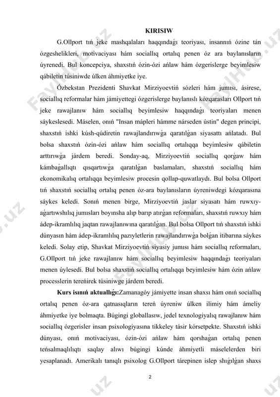 q ortalıqqa beyimlesiw procesin qollap-quwatlaydı. bul bolsa ollport tıń shaxstıń sociallıq ortalıq penen óz-ara baylanısların úyreniwdegi kózqarasına sáykes keledi. sonıń menen birge, mirziyoevtiń jaslar siyasatı hám ruwxıy-aǵartıwshılıq jumısları boyınsha alıp barıp atırǵan reformaları, shaxstıń ruwxıy hám ádep-ikramlılıq jaqtan rawajlanıwına qaratılǵan. bul bolsa ollport tıń shaxstıń ishki dúnyasın hám ádep-ikramlılıq pazıyletlerin rawajlandırıwǵa bolǵan itibarına sáykes keledi. solay etip, shavkat mirziyoevtiń siyasiy jumısı hám sociallıq reformaları, g.ollport tıń jeke rawajlanıw hám sociallıq beyimlesiw haqqındaǵı teoriyaları menen úylesedi. bul bolsa shaxstıń sociallıq ortalıqqa beyimlesiw hám ózin ańlaw processlerin tereńirek túsiniwge járdem beredi. kurs isınıń aktuallıǵı:zamanagóy jámiyette insan shaxsı hám onıń sociallıq ortalıq penen óz-ara qatnasıqların tereń úyreniw úlken ilimiy hám ámeliy áhmiyetke iye bolmaqta. búgingi globallasıw, jedel texnologiyalıq rawajlanıw hám sociallıq ózgerisler insan psixologiyasına tikkeley tásir kórsetpekte. shaxstıń ishki dúnyası, onıń motivaciyası, ózin-ózi ańlaw hám qorshaǵan ortalıq penen teńsalmaqlılıqtı saqlay alıwı búgingi kúnde áhmiyetli máselelerden biri yesaplanadı. amerikalı tanıqlı psixolog g.ollport tárepinen islep …