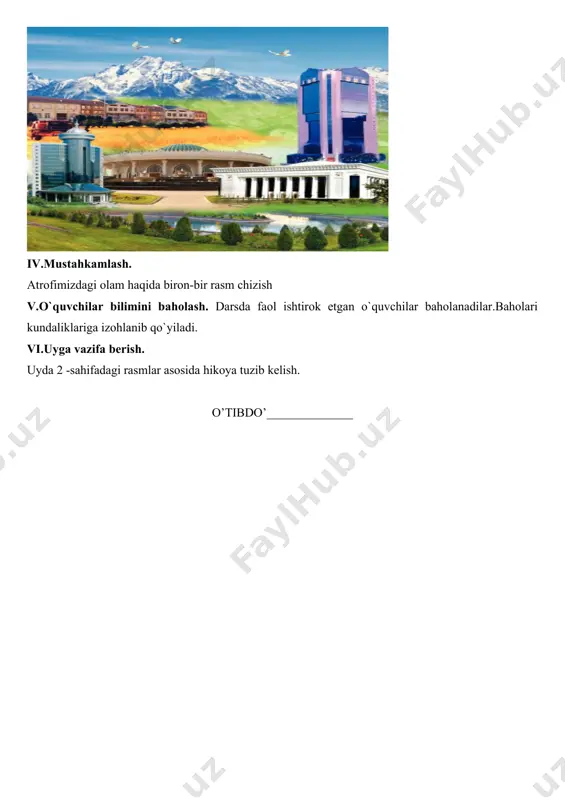 n nomi: atrofimizdagi olam mavzu: bizning maktab maqsad: ta’limiy: o`quvchilarni maktab bilan tanishtirish . tarbiyaviy: o`quvchilarni go`zallikni xis qilishga o`rgatish. rivojlantiruvchi: og`zaki nutqini rivojlantirish. kommunikativ kompetensiya: mavzuga oid ma’lumotlarni gapirib berish, tabiat va uning hodisalarini aytib bera olish. axborotlar bilan ishlash kompetensiyasi: turli manbalarning ma’lumotlaridan foydalana olish, o‘ziga zarur ma’lumotlarni o‘zlashtira olish. o‘zini o‘zi rivojlantirish kompetensiyasi: kun tartibiga amal qilish, sportning yoshiga mos turi bilan shug‘ullanish, maktabda, ko‘chada, jamoat transportida yurish qoidalariga roya qilish. ijtimoiy faol fuqarolik kompetensiyasi: sinfda, maktabda, oilada, mahallada o‘tkaziladigan tadbirlarda faol ishtirok etishi, o‘zaro munosabatlarida muomala madaniyatga ega bo‘lishi. milliy va umummadaniy kompetensiya: o‘zi yashaydigan joy tabiatini bilish; uyi, maktabi, turar joyini qadrlash, milliy bayramlarni bilish va tadbirlarda ishtirok etish. dars uslubi: bayon etish, suhbat. dars jihozi: jadvali suratlar dars bosqichlari: i ii iii iv v vi ajratilgan vaqt 3 10 20 7 3 2 darsning borishi: i. darsni tashkil etish. bolalar bilan salomlashish. davomatni aniqlash.ob-havo …