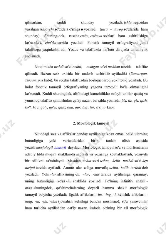 as kabi), bu so'zlar talaffuzdan boshqacharoq yoki to'liq yoziladi. bu holat fonetik tamoyil orfografiyaning yagona tamoyili bo'la olmasligini ko'rsatadi. xuddi shuningdek, alifbodagi kamchiliklar tufayli unlilar qattiq va yumshoq talaffuz qilinishidan qat'iy nazar, bir xilda yoziladi: biz, tiz, qiz, qish, ko'l, ko'z, qo'y, qo'zi, qalb, ona, qur, bur, tur, o'r, ur kabi. 2. morfologik tamoyil nutqdagi so'z va affikslar qanday aytilishiga ko'ra emas, balki ularning butunligiga yoki variantlaridan birini tanlab olish asosida yozish morfologik tamoyil deyiladi. morfologik tamoyil so'z va morfemalarni adabiy tilda muqim shakllarida saqlash va yozishga ko'maklashadi, yozuvda bir xillikni ta'minlaydi. masalan, uchta so'zi ushta, kelib turibdi so'zi kep turipti tarzida aytiladi. ammo ular asliga muvofiq uchta, kelib turibdi deb yoziladi. yoki -lar affiksining -la, -lor, -nar tarzida aytilishiga qaramay, uning butunligiga ko'ra -lar shaklida yoziladi. fe'lning infinitiv shakli -moq, shuningdek, qo'shimchalarning deyarli hamma shakli morfologik tamoyil bo'yicha yoziladi: egalik affikslari: -im, -ing, -i, kelishik afikslari: -ning, -ni, -da, …