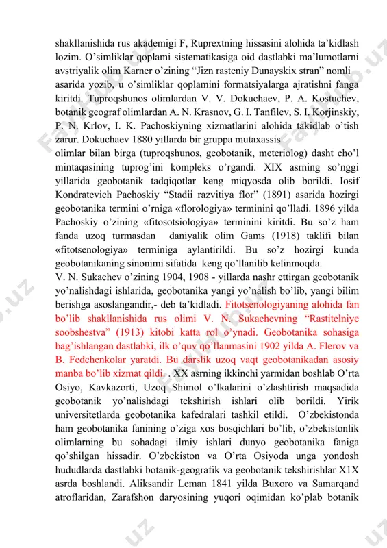 ladi. xix asr oxirida o’simliklar qoplamini o’rganish tez sur’atlar bilan rivojlandi. 1866 yilda nemis botanigi l. grizebax birinchi bo’lib fanga «geobotanika» terminini kiritdi. geobotanikaning fan sifatida shakllanishida rus akademigi f, ruprextning hissasini alohida ta’kidlash lozim. o’simliklar qoplami sistematikasiga oid dastlabki ma’lumotlarni avstriyalik olim karner o’zining “jizn rasteniy dunayskix stran” nomli asarida yozib, u o’simliklar qoplamini formatsiyalarga ajratishni fanga kiritdi. tuproqshunos olimlardan v. v. dokuchaev, p. a. kostuchev, botanik geograf olimlardan a. n. krasnov, g. i. tanfilev, s. i. korjinskiy, p. n. krlov, i. k. pachoskiyning xizmatlarini alohida takidlab o’tish zarur. dokuchaev 1880 yillarda bir gruppa mutaxassis olimlar bilan birga (tuproqshunos, geobotanik, meteriolog) dasht cho’l mintaqasining tuprog’ini kompleks o’rgandi. xix asrning so’nggi yillarida geobotanik tadqiqotlar keng miqyosda olib borildi. iosif kondratevich pachoskiy “stadii razvitiya flor” (1891) asarida hozirgi geobotanika termini o’rniga «florologiya» terminini qo’lladi. 1896 yilda pachoskiy o’zining «fitosotsiologiya» terminini kiritdi. bu so’z ham fanda uzoq turmasdan daniyalik olim gams (1918) …
