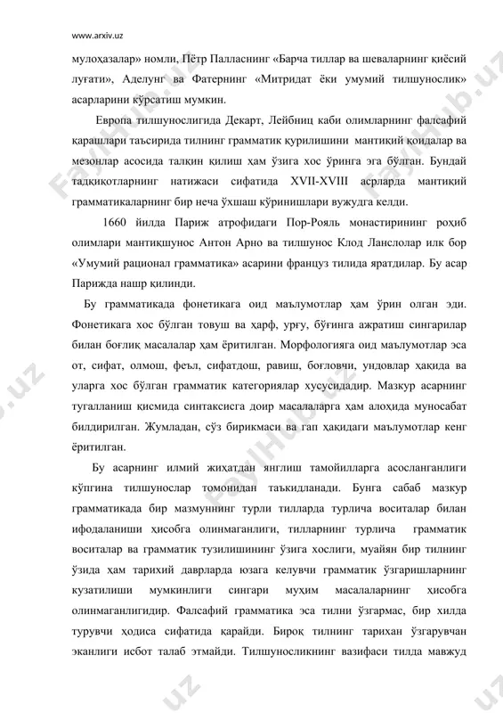 ниц каби олимларнинг фалсафий қарашлари таъсирида тилнинг грамматик қурилишини мантиқий қоидалар ва мезонлар асосида талқин қилиш ҳам ўзига хос ўринга эга бўлган. бундай тадқиқотларнинг натижаси сифатида xvii-xviii асрларда мантиқий грамматикаларнинг бир неча ўхшаш кўринишлари вужудга келди. 1660 йилда париж атрофидаги пор-рояль монастирининг роҳиб олимлари мантиқшунос антон арно ва тилшунос клод ланслолар илк бор «умумий рационал грамматика» асарини француз тилида яратдилар. бу асар парижда нашр қилинди. бу грамматикада фонетикага оид маълумотлар ҳам ўрин олган эди. фонетикага хос бўлган товуш ва ҳарф, урғу, бўғинга ажратиш сингарилар билан боғлиқ масалалар ҳам ёритилган. морфологияга оид маълумотлар эса от, сифат, олмош, феъл, сифатдош, равиш, боғловчи, ундовлар ҳақида ва уларга хос бўлган грамматик категориялар хусусидадир. мазкур асарнинг тугалланиш қисмида синтаксисга доир масалаларга ҳам алоҳида муносабат билдирилган. жумладан, сўз бирикмаси ва гап ҳақидаги маълумотлар кенг ёритилган. бу асарнинг илмий жиҳатдан янглиш тамойилларга асосланганлиги кўпгина тилшунослар томонидан таъкидланади. бунга сабаб мазкур грамматикада бир мазмуннинг турли тилларда турлича воситалар …