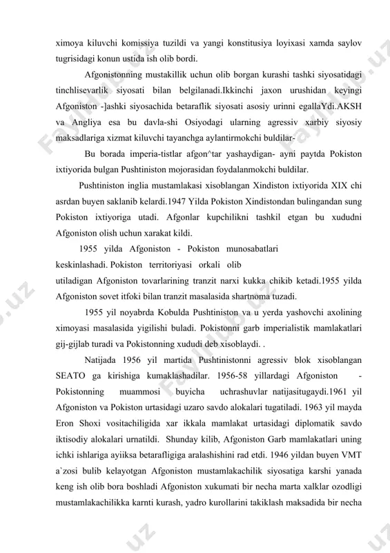 uyicha uchrashuvlar natijasitugaydi.1961 yil afgoniston va pokiston urtasidagi uzaro savdo alokalari tugatiladi. 1963 yil mayda eron shoxi vositachiligida xar ikkala mamlakat urtasidagi diplomatik savdo iktisodiy alokalari urnatildi. shunday kilib, afgoniston garb mamlakatlari uning ichki ishlariga ayiiksa betarafligiga aralashishini rad etdi. 1946 yildan buyen vmt a`zosi bulib kelayotgan afgoniston mustamlakachilik siyosatiga karshi yanada keng ish olib bora boshladi afgoniston xukumati bir necha marta xalklar ozodligi mustamlakachilikka karnti kurash, yadro kurollarini takiklash maksadida bir necha takliflar bilan chikdi.sovet ittifoki afgoniston bilan yaxshi kushnichilik, dustona munosabatlarni davom ettiradi. 1946 yilda tuzilgan chegaralar masalasidagi sovet-afgon shartnomasi yana kuchga kirib, amudaryo va panjob suvidan teng foydalanish nazarda tutildi.(avval chegarada ularning janubiy tomonidan xisoblangan edi)1950 yilda sovet davlati afgonistonga iktisodiy yordam < kursatib, uning kishlok xug`kaligini tiklashga kurilish va yengil sanoat soxasini rivojlantirishga katta mablag ajratdi. 1955 yil dekabrda sovet xukumati delegasiyasiiing afgonistonda bulishi yaxshi kushpichimlik munosabatlarini rivojlantirishda yangiboskinchi boshlab berdi. sovet xukumati yana iktisodiy-siyosiy madaniy, …