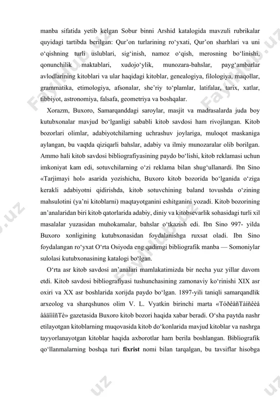 hda, kitob sotuvchining baland tovushda o‘zining mahsulotini (ya’ni kitoblarni) maqtayotganini eshitganini yozadi. kitob bozorining an’analaridan biri kitob qatorlarida adabiy, diniy va kitobsevarlik sohasidagi turli xil masalalar yuzasidan muhokamalar, bahslar o‘tkazish edi. ibn sino 997- yilda buxoro xonligining kutubxonasidan foydalanishga ruxsat oladi. ibn sino foydalangan ro‘yxat o‘rta osiyoda eng qadimgi bibliografik manba — somoniylar sulolasi kutubxonasining katalogi bo‘lgan. o‘rta asr kitob savdosi an’analari mamlakatimizda bir necha yuz yillar davom etdi. kitob savdosi bibliografiyasi tushunchasining zamonaviy ko‘rinishi xix asr oxiri va xx asr boshlarida xorijda paydo bo‘lgan. 1897-yili taniqli samarqandlik arxeolog va sharqshunos olim v. l. vyatkin birinchi marta «tóðêåñtàíñêèå âåäîìîñtè» gazetasida buxoro kitob bozori haqida xabar beradi. o‘sha paytda nashr etilayotgan kitoblarning muqovasida kitob do‘konlarida mavjud kitoblar va nashrga tayyorlanayotgan kitoblar haqida axborotlar ham berila boshlangan. bibliografik qo‘llanmalarning boshqa turi fixrist nomi bilan tarqalgan, bu tavsiflar hisobga olinishi kerak bo‘lgan mulk sifatida vaqf kutubxonalariga topshirish paytida tuzilgan. x — xi asrlarda …
