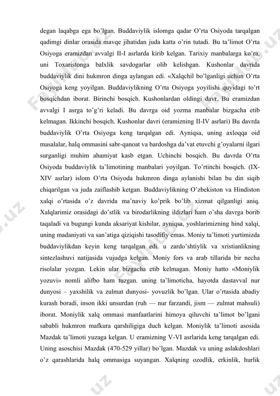 gan. ikkinchi bosqich. kushonlar davri (eramizning ii-iv asrlari) bu davrda buddaviylik o’rta osiyoga keng tarqalgan edi. ayniqsa, uning axloqqa oid masalalar, halq ommasini sabr-qanoat va bardoshga da’vat etuvchi g’oyalarni ilgari surganligi muhim ahamiyat kasb etgan. uchinchi bosqich. bu davrda o’rta osiyoda buddaviylik ta’limotining manbalari yoyilgan. to’rtinchi bosqich. (ix-xiv asrlar) islom o’rta osiyoda hukmron dinga aylanishi bilan bu din siqib chiqarilgan va juda zaiflashib ketgan. buddaviylikning o’zbekiston va hindiston xalqi o’rtasida o’z davrida ma’naviy ko’prik bo’lib xizmat qilganligi aniq. xalqlarimiz orasidagi do’stlik va birodarlikning ildizlari ham o’sha davrga borib taqaladi va bugungi kunda aksariyat kishilar, ayniqsa, yoshlarimizning hind xalqi, uning madaniyati va san’atiga qiziqishi tasodifiy emas. moniy ta’limoti yurtimizda buddaviylikdan keyin keng tarqalgan edi. u zardo’shtiylik va xristianlikning sintezlashuvi natijasida vujudga kelgan. moniy fors va arab tillarida bir necha risolalar yozgan. lekin ular bizgacha etib kelmagan. moniy hatto «moniylik yozuvi» nomli alifbo ham tuzgan. uning ta’limoticha, hayotda dastavval nur dunyosi – …