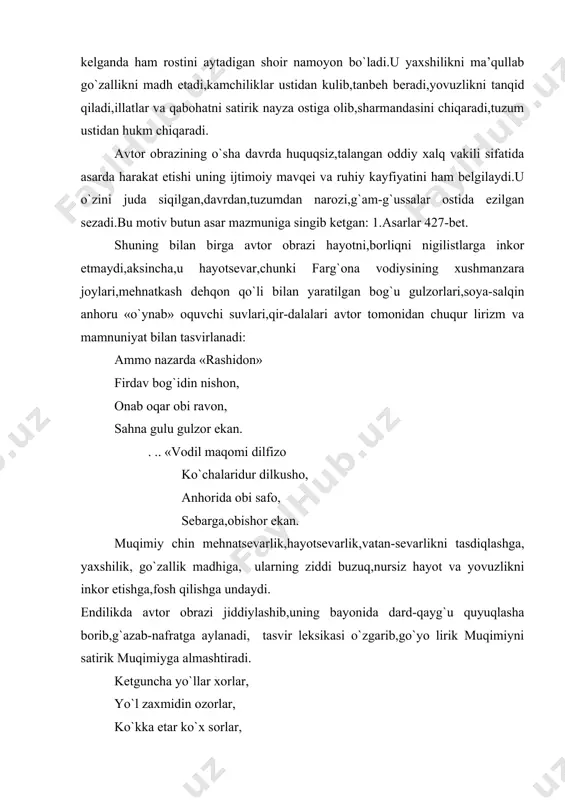 uncha yo`llar xorlar, yo`l zaxmidin ozorlar, ko`kka etar ko`x sorlar, hayhot ! xoriston ekan ! kir pastida sho`rtang arig`, bir to`p yigit urg`ay tarig` tunsiz,yalong`och,hay,darig` ! bechora,och dehqon ekan ! «sayohatnomalar»dagi juda ko`p bandlar qishloq boylari,amaldorlarning jirkanch kirdikorlari,zulmi, kambag`alga g`ayriinsoniy munosabatini o`tkir misralarda bayon etuvchi satirik xrakteristkalar shaklida yozilgan bo`lib,jiddiy ijtimoiy xulosalar darajasiga ko`tarilgan. mingboshilik kimning ishi, desam,dedi bedonishi. p-tom 87-bet muqimiyning misralari sodda,tushunarli,xalqchil tilda yozilgan, ravon o`qiladi.u bir tomondan, kinoya, kesatik,so`z o`yinlaridan mohirlik bilan foydalansa,ikkinchi tomondan ba’zan hech qanday pardozsiz ochiqdan-ochiq «xolis» bir kuzatuvchi sifatida hayotiy faktlarni bayon etish priyomini qo`llaydi.bunday paytlarda shoir misralari xuddi isbot talab etmaydigan mutlaq haqiqatning bayoni sifatida qabul etiladi. «unda bulus ¢ozi»-dedi ham mufti,ham qozi-dedi «yurt barcha norozi»-dedi, qilgan ishi ozor ekan ! demokratik shoirning bu asaridagi katta g`oyaviy muvaffaqiyatlaridan biri-uning juz’i faktlardan jiddiy ijtimoiy xulosalarga kela olganligi ham ko`rinadi: dunyo qurilgan dor ekan ! xalqchil,vatanparvar,hayotsevar shoirning afsus bilan qilgan bu xulosasi uning o`sha …