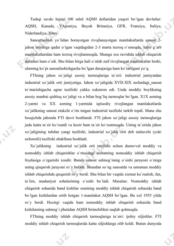 o`ng sanoatda va umuman moddiy ishlab chiqarishda qisqarish ro`y berdi. shu bilan bir vaqtda xizmat ko`rsatish, fan, ta`lim, madaniyat sohalarining o`sishi bo`ladi. masalan: nomoddiy ishlab chiqarish sohasida band kishilar sonining moddiy ishlab chiqarish sohasida band bo`lgan kishilardan ortib ketgan 1-mamlakat aqsh bo`lgan. bu xol 1955 yilda ro`y berdi. hozirgi vaqtda ham nomoddiy ishlab chiqarish sohasida band kishilarning salmog`i jihatidan aqsh birinchilikni saqlab qolmoqda. ftining moddiy ishlab chiqarish tarmoqlariga ta`siri: ijobiy siljishlar. fti moddiy ishlab chiqarish tarmoqlarida katta siljishlarga olib keldi. butun dunyoda moddiy ishlab chiqarishda 1,5 mlrd.kishi band(siljishlar dastavval sanoat bilan qishloq xo`jaligi orasidagi nisbatning sanoat foydasiga o`zgarishida o`z aksini topdi). sanoatda ishlov beruvchi tarmoqlar tez o`smoqda, hozirda butun sanoat mahsulotining 1/10 qismi moddiy ishlab chiqarishga to`g`ri keladi. bu tarmoqlar tarkibida ilg`or uchlik-mashinasozlik, kimyo va energetika ajralib turadi. bmt tasnifiga ko`ra hozirda sanoatning 300dan ortiq tarmoqlari bo`lib, ular 2 guruhga bo`linadi: 1 - unduruvchi, 2 - qayta ishlovchi. jahon unduruvchi …