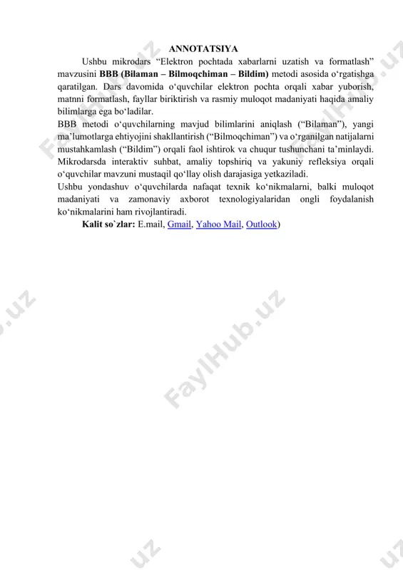 for.uz. elektron resurs: multimedia umumta’lim dasturlarini rivojlantirish markazi resurslari, o‘qituvchi tomonidan yaratilgan dasturiy ilovalar. iv. darsning tafsiloti va texnologik xarita. № darsning bosqichlari qisqacha tasnif qo‘llaniladi gan usullar ajra- tilgan vaqt 1. tashkiliy qism 1. salomlashish. 2. davomatni aniqlash. 3.ma’naviyat daqiqasi muloqot suhbat 5 2. o‘tilgan mavzu va uy vazifasi tahlili 1. uy vazifasini mavjudligini tekshirish 2. chiqarish qurilmalari va ulardan foydalanish haqida 3. kichik guruhlar bilan ishlash: bbb metodi 5 3 motivatsiya "xotira bu – mushak kabi: uni qancha ko‘p ishlatsangiz, shuncha kuchli bo‘ladi. aqliy hujum 1 4 yangi mavzuning qisqacha bayoni elektron pochtada xabarlarni uzatish va formatlash haqida tushuncha beriladi. amaliy ishlash va takrorlash orqali mavzu mustahkamlanadi maruza slayd 15 5 mavzuni mustahkam- lash 1. o‘quvchilarga mavzu yuzasidan savollar beriladi. 2. mavzudagi amaliy topshiriqlar bajariladi. sinf 2 guruh bo‘linadi va “al-xorazmiy”, “intelekt” nomidan kelib chiqib guruhlar o‘z nomini himoya qiladi. kichik guruhlarda ishlash 15 6 o‘quvchilar bilimini baholash …