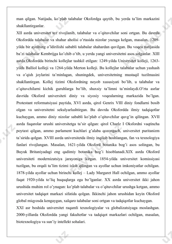 azi bo’lib, u yerda ilohiyot, falsafa va huquq fanlari o’qitilgan. universitetning rasmiy tashkil topishi esa 1167-yilga oid bo’lib, o’sha paytda qirol genrix ii ingliz talabalarini parij universitetida o’qishdan man qilgan. natijada, ko’plab talabalar oksfordga qaytib, bu yerda ta’lim markazini shakllantirganlar. xii asrda universitet tez rivojlanib, talabalar va o’qituvchilar soni ortgan. bu davrda oksfordda talabalar va shahar aholisi o’rtasida nizolar yuzaga kelgan, masalan, 1209-yilda bir ayolning o’ldirilishi sababli talabalar shahardan quvilgan. bu voqea natijasida ba’zi talabalar kembrijga ko’chib o’tib, u yerda yangi universitetni asos solganlar. xiii asrda oksfordda birinchi kollejlar tashkil etilgan: 1249-yilda universitet kolleji, 1263-yilda balliol kolleji va 1264-yilda merton kolleji. bu kollejlar talabalar uchun yashash va o’qish joylarini ta’minlagan, shuningdek, universitetning mustaqil tuzilmasini shakllantirgan. kollej tizimi oksfordning noyob xususiyati bo’lib, u talabalar va o’qituvchilarni kichik guruhlarga bo’lib, shaxsiy ta’limni ta’minlaydi.o’rta asrlar davrida oksford universiteti diniy va siyosiy voqealarning markazida bo’lgan. protestant reformatsiyasi paytida, xvi asrda, qirol genrix viii diniy …