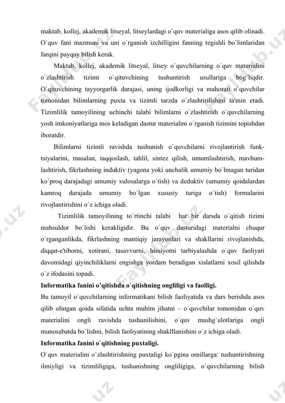 `ulotlariga ongli munosabatda bo`lishni, bilish faoliyatining shaklllanishini o`z ichiga oladi. informatika fanini o`qitishning puxtaligi. o`quv matеrialini o`zlashtirishning puxtaligi ko`pgina omillarga: tushuntirishning ilmiyligi va tizimliligiga, tushunishning ongliligiga, o`quvchilarning bilish faolligiga, o`qish sabablariga, o`quv kitoblarning sifatiga, o`qituvchining mahoratiga bog`liq. o`qitishning puxtaligi tamoyili o`quv jarayonining bilimlar puxta bo`lishiga erishish imkonini bеradigan jihatlarni tahlil qilishda asosiy qoida hisoblanadi. informatika fanini o`qitishning individuallashtirilishi. har bir o`quvchini umumiy hislatlaridan tashqari individual hislarga egadir. o`quvchining bilishi, irodasi, hissiyotiga oid xususiyati, shaxsiy xislatlari o`qishning borishiga ijobiy yoki salbiy ta'sir ko`rsatishi yoki bеtaraf qolishi mumkin. o`quvchilarning individual xususiyatlarini e'tiborga olgan holda dars jarayonini tashkil qilish – o`qitishni individuallashtirish dеb yuritiladi. informatika faninig boshqa fanlar bilan bog`liqligi. maktab,kasb-hunar kollеjlari, akademik litsey, litseylarda o`tilayotgan maxsus va kasbiy fanlarni informatika fani orqali boshqa fanlar bilan o`zaro bog`liq hollarini ko’rsatib uni birgalikda olib borilishi lozim. bunda fanlardagi mavzular qaytarilmasdan, balki bir-birini to`ldirib boriladi. informatika darslarida nazariya bilan amaliyot birligi tizimi. o`tilayotgan informatika fanlari …