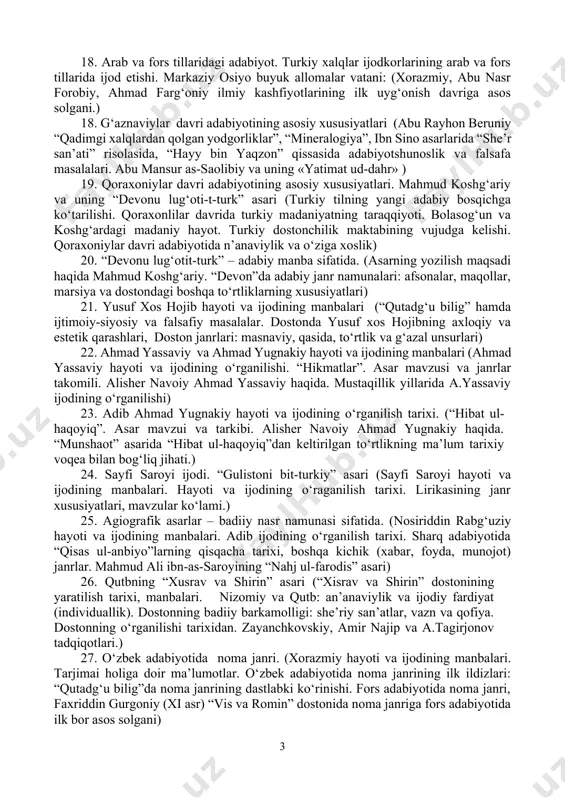 ahon adabiyotida “xalq adabiyoti” va “xalq kitoblari” tushunchasi, ularning o‘zbek mumtoz adabiyotidagi mazkur tushunchalar bilan o‘xshash va farqli jihatlari. 12. mumtoz o‘zbek adabiy tilidagi filologik asarlar va ularning badiiy adabiyotni o‘rganishda muhim manbalar ekanligi (misr mamluklar davlatida mumtoz o‘zbek adabiy tilida yaratilgan filologik asarlar: abu hayyonning “kitob al-idrok li-lison al-atrok” asari (xiii – xiv asrlar, o‘rta va markaziy osiyoda yaratilgan filologik asarlar: tole’ imon hiraviyning “badoyi’ ul-lug‘at”, “abushqa” lug‘atlari) 13. islomgacha bo‘lgan davr adabiyoti (turonzamin qadimgi madaniy markazlardan biri sifatida. qadimgi davrlardan eramizning viii asrigacha markaziy osiyoda yashagan xalqlar madaniyati, xalq og‘zaki ijodi, yozuvi va san’ati. qadimgi shumer madaniyati va turkiy qavmlar tarixi. “bilgamish” dostonining turkiy xalqlar eposiga munosabati.) 14. uyg‘ur yozuvidagi yodgorliklar ( «devonu lug‘otit turk» asari orqali bizgacha yetib kelgan badiiyat namunalari. alp erto‘nga marsiyasi. qadimgi afsona va qo‘shiqlar poetikasi.) 15. yozma yodgorliklar. qadimgi yodgorliklarning yozuv xususiyatlari (ieroglifik va piktografik yozuvlar. mixxatlar va runiy yozuvdagi ilk manbalar.«avesto» yodgorligi …