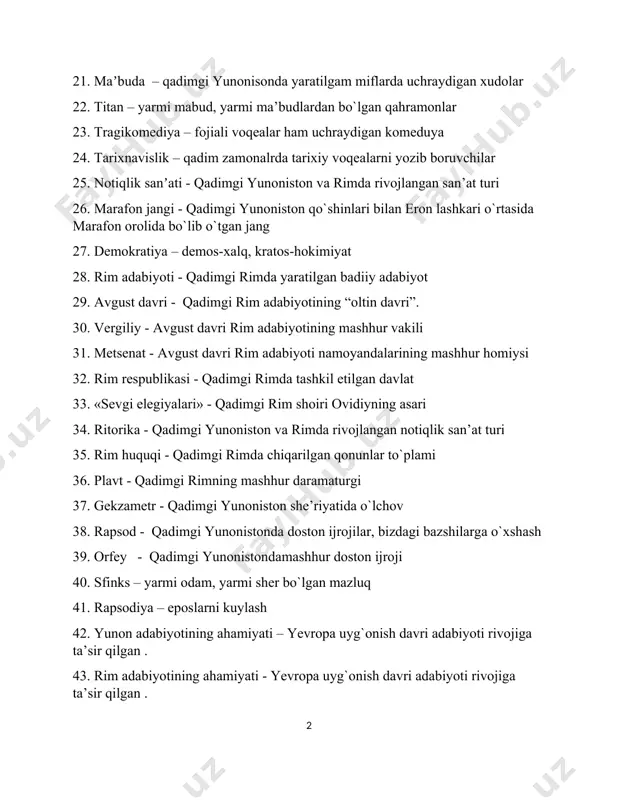 yotining “oltin davri”. 30. vergiliy - аvgust davri rim adabiyotining mashhur vakili 31. metsenat - аvgust davri rim adabiyoti namoyandalarining mashhur homiysi 32. rim respublikasi - qadimgi rimda tashkil etilgan davlat 33. «sevgi elegiyalari» - qadimgi rim shoiri ovidiyning asari 34. ritorika - qadimgi yunoniston va rimda rivojlangan notiqlik san’at turi 35. rim huquqi - qadimgi rimda chiqarilgan qonunlar to`plami 36. plavt - qadimgi rimning mashhur daramaturgi 37. gekzametr - qadimgi yunoniston she’riyatida o`lchov 38. rapsod - qadimgi yunonistonda doston ijrojilar, bizdagi bazshilarga o`xshash 39. orfey - qadimgi yunonistondamashhur doston ijroji 40. sfinks – yarmi odam, yarmi sher bo`lgan mazluq 41. rapsodiya – eposlarni kuylash 42. yunon adabiyotining ahamiyati – yevropa uyg`onish davri adabiyoti rivojiga ta’sir qilgan . 43. rim adabiyotining ahamiyati - yevropa uyg`onish davri adabiyoti rivojiga ta’sir qilgan . 44. uygʼonish davri yevropa adabiyoti - xiii-xiv asarlada italiyada boshlangan yangi harakat adabiyoti 45. oʼrta asrlar yevropa adabiyoti – …
