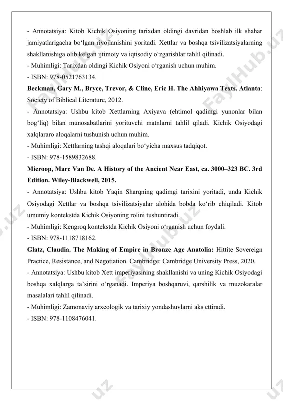 beckman, gary m., bryce, trevor, & cline, eric h. the ahhiyawa texts. atlanta: society of biblical literature, 2012. - annotatsiya: ushbu kitob xettlarning axiyava (ehtimol qadimgi yunonlar bilan bog‘liq) bilan munosabatlarini yorituvchi matnlarni tahlil qiladi. kichik osiyodagi xalqlararo aloqalarni tushunish uchun muhim. - muhimligi: xettlarning tashqi aloqalari bo‘yicha maxsus tadqiqot. - isbn: 978-1589832688. mieroop, marc van de. a history of the ancient near east, ca. 3000–323 bc. 3rd edition. wiley-blackwell, 2015. - annotatsiya: ushbu kitob yaqin sharqning qadimgi tarixini yoritadi, unda kichik osiyodagi xettlar va boshqa tsivilizatsiyalar alohida bobda ko‘rib chiqiladi. kitob umumiy kontekstda kichik osiyoning rolini tushuntiradi. - muhimligi: kengroq kontekstda kichik osiyoni o‘rganish uchun foydali. - isbn: 978-1118718162. glatz, claudia. the making of empire in bronze age anatolia: hittite sovereign practice, resistance, and negotiation. cambridge: cambridge university press, 2020. - annotatsiya: ushbu kitob xett imperiyasining shakllanishi va uning kichik osiyodagi boshqa xalqlarga ta’sirini o‘rganadi. imperiya boshqaruvi, qarshilik va …