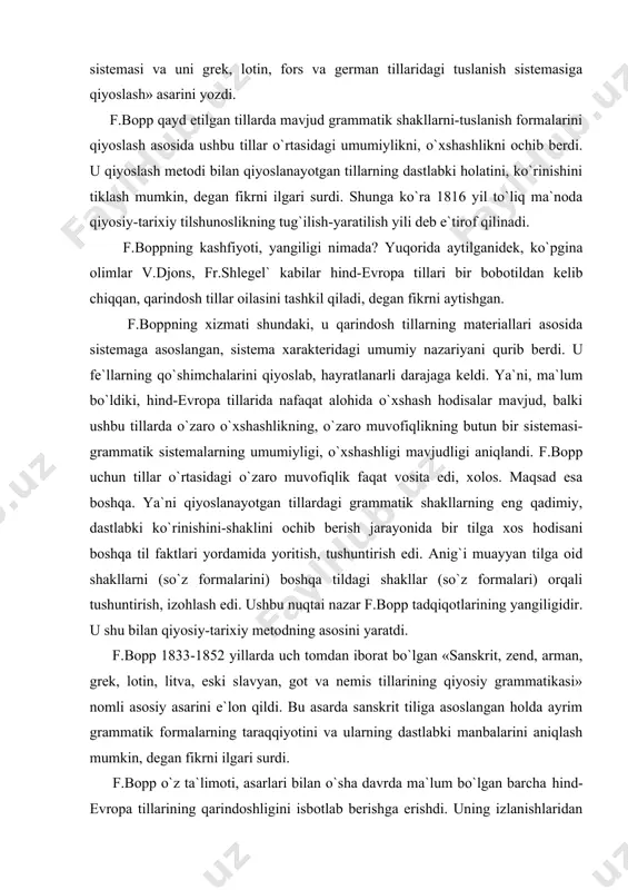 eski slavyan, got va nemis tillarining qiyosiy grammatikasi» nomli asosiy asarini e`lon qildi. bu asarda sanskrit tiliga asoslangan holda ayrim grammatik formalarning taraqqiyotini va ularning dastlabki manbalarini aniqlash mumkin, degan fikrni ilgari surdi. f.bopp o`z ta`limoti, asarlari bilan o`sha davrda ma`lum bo`lgan barcha hind-evropa tillarining qarindoshligini isbotlab berishga erishdi. uning izlanishlaridan hali u davrda ochilmagan, noma`lum bo`lgan xet, toxar kabi tillargina chetda qoldi. f.bopp tilshunoslikka hind-evropa tillari degan terminni ham olib kirdi. u o`z tadqiqotlarida, asosan, morfologiya bilan shug`ullandi, fonetika, sintaksis-gap shakllari, qo`llanishi, gap tuzilishi kabi masalalarga e`tibor bermadi. f.bopp tillarning qarindoshligi masalasida ham jiddiy xatolarga yo`l qo`ydi. ya`ni u kichik polineziya va janubiy kavkaz tillarini ham asossiz ravishda hind-evropa tillariga kiritdi. rasmus rask. f.bopp bilan deyarli bir vaqtda, ammo unga mutlaqo bog`liq bo`lmagan holda hind-evropa tillarining qiyosiy-tarixiy tadqiqi bilan daniyalik buyuk tilshunos prof. rasmus xristian rask ham shug`ullandi. r.rask 1811 yilda «island tili bo`yicha qo`llanma» nomli birinchi ishini e`lon …