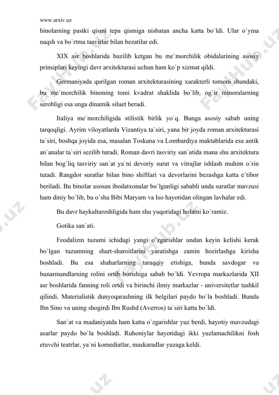 i tomoni shundaki, bu me`morchilik binoning tomi kvadrat shaklida bo`lib, og`ir minoralarning serobligi esa unga dinamik siluet beradi. italiya me`morchiligida stilistik birlik yo`q. bunga asosiy sabab uning tarqoqligi. ayrim viloyatlarda vizantiya ta`siri, yana bir joyda roman arxitekturasi ta`siri, boshqa joyida esa, masalan toskana va lombardiya maktablarida esa antik an`analar ta`siri sezilib turadi. roman davri tasviriy san`atida mana shu arxitektura bilan bog`liq tasviriy san`at ya`ni devoriy surat va vitrajlar ishlash muhim o`rin tutadi. rangdor suratlar bilan bino shiftlari va devorlarini bezashga katta e`tibor beriladi. bu binolar asosan ibodatxonalar bo`lganligi sababli unda suratlar mavzusi ham diniy bo`lib, bu o`sha bibi maryam va iso hayotidan olingan lavhalar edi. bu davr haykaltaroshligida ham shu yuqoridagi holatni ko`ramiz. gotika san`ati. feodalizm tuzumi ichidagi yangi o`zgarishlar undan keyin kelishi kerak bo`lgan tuzumning shart-sharoitlarini yaratishga zamin hozirlashga kirisha boshladi. bu esa shaharlarning taraqqiy etishiga, bunda savdogar va hunarmandlarning rolini ortib borishiga sabab bo`ldi. yevropa markazlarida xii asr …