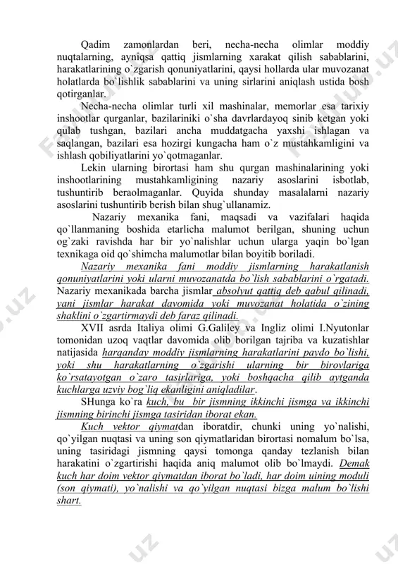 katlarini paydo bo`lishi, yoki shu harakatlarning o`zgarishi ularning bir birovlariga ko`rsatayotgan o`zaro tasirlariga, yoki boshqacha qilib aytganda kuchlarga uzviy bog`liq ekanligini aniqladilar. shunga ko`ra kuch, bu bir jismning ikkinchi jismga va ikkinchi jismning birinchi jismga tasiridan iborat ekan. kuch vektor qiymatdan iboratdir, chunki uning yo`nalishi, qo`yilgan nuqtasi va uning son qiymatlaridan birortasi nomalum bo`lsa, uning tasiridagi jismning qaysi tomonga qanday tezlanish bilan harakatini o`zgartirishi haqida aniq malumot olib bo`lmaydi. demak kuch har doim vektor qiymatdan iborat bo`ladi, har doim uining moduli (son qiymati), yo`nalishi va qo`yilgan nuqtasi bizga malum bo`lishi shart. faqat son qiymatini bilishni o`zinigina etarli bo`lgan kattaliklar skalyar qiymatlar deyiladi. masalan vaqt - t, massa - m skalyar qiymatlar hisoblanadi. ularni qo`yilgan nuqtasi va yo`nalishi bo`lmaydi. vaqt va massa koinotning barcha joyida bir xil o`zgaradi deb qabul qilingan, yani joyga bog`liq emas. 1.1 shaklda kuch vektori tasvirlangan, unda de chizig`i kuchning tasir chizig`i deyiladi, a nuqta kuchning jismga …