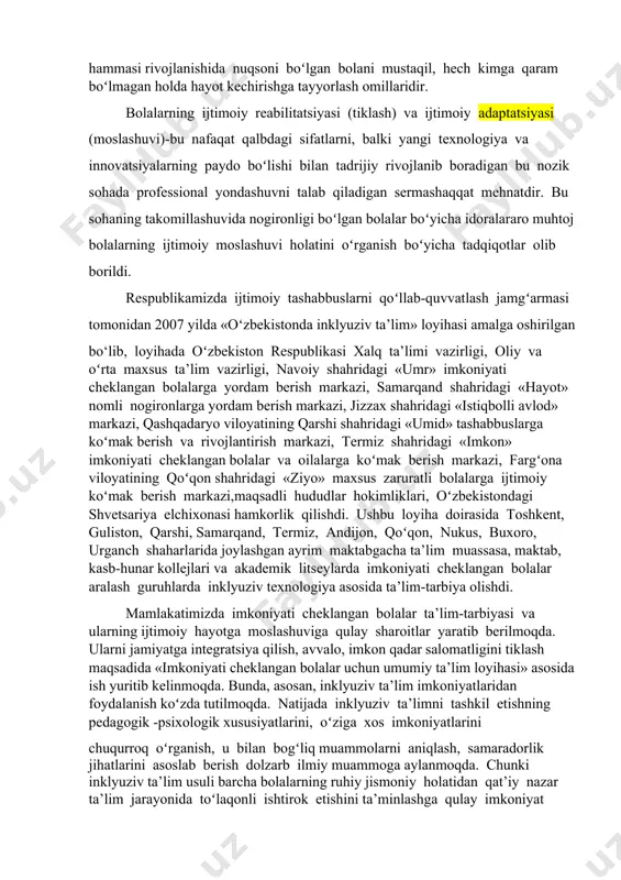 an korreksion-pedagogik, psixologik hamda tibbiy ishlar bolaning birlamchi nuqsonini kamaytirib, ikkilamchi nuqsonlarning oldini olishga yordam beradi. bularning hammasi rivojlanishida nuqsoni boʻlgan bolani mustaqil, hech kimga qaram boʻlmagan holda hayot kechirishga tayyorlash omillaridir. bolalarning ijtimoiy reabilitatsiyasi (tiklash) va ijtimoiy adaptatsiyasi (moslashuvi)-bu nafaqat qalbdagi sifatlarni, balki yangi texnologiya va innovatsiyalarning paydo boʻlishi bilan tadrijiy rivojlanib boradigan bu nozik sohada professional yondashuvni talab qiladigan sermashaqqat mehnatdir. bu sohaning takomillashuvida nogironligi boʻlgan bolalar boʻyicha idoralararo muhtoj bolalarning ijtimoiy moslashuvi holatini oʻrganish boʻyicha tadqiqotlar olib borildi. respublikamizda ijtimoiy tashabbuslarni qoʻllab-quvvatlash jamgʻarmasi tomonidan 2007 yilda «oʻzbekistonda inklyuziv ta’lim» loyihasi amalga oshirilgan bo‘lib, loyihada oʻzbekiston respublikasi xalq ta’limi vazirligi, oliy va oʻrta maxsus ta’lim vazirligi, navoiy shahridagi «umr» imkoniyati cheklangan bolalarga yordam berish markazi, samarqand shahridagi «hayot» nomli nogironlarga yordam berish markazi, jizzax shahridagi «istiqbolli avlod» markazi, qashqadaryo viloyatining qarshi shahridagi «umid» tashabbuslarga koʻmak berish va rivojlantirish markazi, termiz shahridagi «imkon» imkoniyati cheklangan bolalar va oilalarga koʻmak …