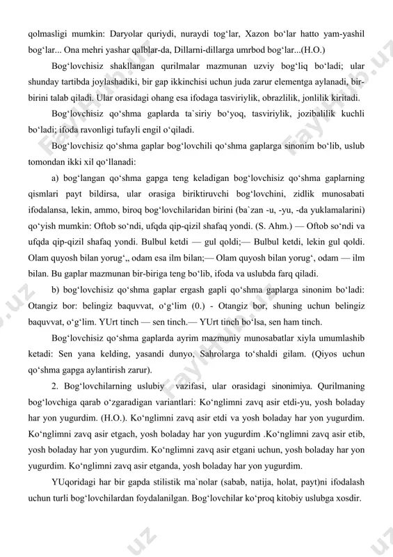 u, -yu, -da yuklamalarini) qo‘yish mumkin: oftob so‘ndi, ufqda qip-qizil shafaq yondi. (s. ahm.) — oftob so‘ndi va ufqda qip-qizil shafaq yondi. bulbul ketdi — gul qoldi;— bulbul ketdi, lekin gul qoldi. olam quyosh bilan yorug‘„ odam esa ilm bilan;— olam quyosh bilan yorug‘, odam — ilm bilan. bu gaplar mazmunan bir-biriga teng bo‘lib, ifoda va uslubda farq qiladi. b) bog‘lovchisiz qo‘shma gaplar ergash gapli qo‘shma gaplarga sinonim bo‘ladi: otangiz bor: belingiz baquvvat, o‘g‘lim (0.) - otangiz bor, shuning uchun belingiz baquvvat, o‘g‘lim. yurt tinch — sen tinch.— yurt tinch bo‘lsa, sen ham tinch. bog‘lovchisiz qo‘shma gaplarda ayrim mazmuniy munosabatlar xiyla umumlashib ketadi: sen yana kelding, yasandi dunyo, sahrolarga to‘shaldi gilam. (qiyos uchun qo‘shma gapga aylantirish zarur). 2. bog‘lovchilarning uslubiy vazifasi, ular orasidagi sinonimiya. qurilmaning bog‘lovchiga qarab o‘zgaradigan variantlari: ko‘nglimni zavq asir etdi-yu, yosh boladay har yon yugurdim. (h.o.). ko‘nglimni zavq asir etdi va yosh boladay har yon yugurdim. ko‘nglimni …