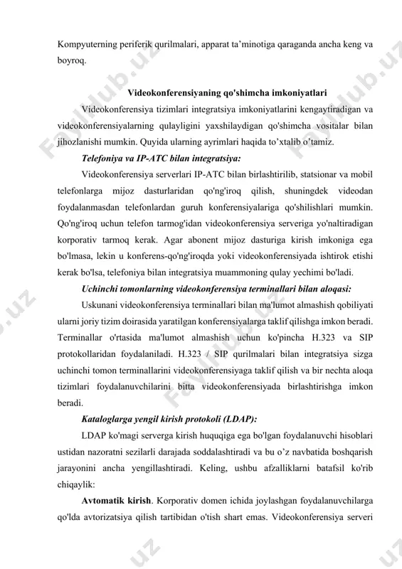 ishtirok etishi kerak bo'lsa, telefoniya bilan integratsiya muammoning qulay yechimi bo'ladi. uchinchi tomonlarning videokonferensiya terminallari bilan aloqasi: uskunani videokonferensiya terminallari bilan ma'lumot almashish qobiliyati ularni joriy tizim doirasida yaratilgan konferensiyalarga taklif qilishga imkon beradi. terminallar o'rtasida ma'lumot almashish uchun ko'pincha h.323 va sip protokollaridan foydalaniladi. h.323 / sip qurilmalari bilan integratsiya sizga uchinchi tomon terminallarini videokonferensiyaga taklif qilish va bir nechta aloqa tizimlari foydalanuvchilarini bitta videokonferensiyada birlashtirishga imkon beradi. kataloglarga yengil kirish protokoli (ldap): ldap ko'magi serverga kirish huquqiga ega bo'lgan foydalanuvchi hisoblari ustidan nazoratni sezilarli darajada soddalashtiradi va bu o’z navbatida boshqarish jarayonini ancha yengillashtiradi. keling, ushbu afzalliklarni batafsil ko'rib chiqaylik: avtomatik kirish. korporativ domen ichida joylashgan foydalanuvchilarga qo'lda avtorizatsiya qilish tartibidan o'tish shart emas. videokonferensiya serveri mustaqil ravishda ldap serveriga murojaat qiladi va foydalanuvchi ma'lumotlarini so'raydi. ldapda bunday foydalanuvchi borligi to'g'risida tasdiq olgandan so'ng, server unga avtomatik ravishda avtorizatsiya qiladi. ma'muriyat uchun qulaylik. videokonferensiya serverining administratori foydalanuvchi ma'lumotlarini …