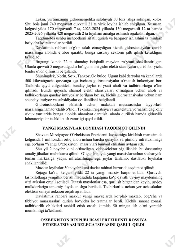 hon tibbiyoti yutuqlari asosida qayta o‘qitish, ilmiy tadqiqotlarni rag‘batlantirish bo‘yicha ko‘rsatmalar berildi. ushbu respublika markazlarini qurish bilan birga hududlardagi dispanser va poliklinikalarda sharoitlarni yaxshilash, zamonaviy tashxis uskunalari yetkazib berish, shifokorlar malakasini oshirish muhimligi qayd etildi. gidroenergetika sohasidagi loyihalar ko‘rib chiqildi prezident shavkat mirziyoyev 30-noyabr kuni gidroenergetika sohasidagi loyihalarga oid taqdimot bilan tanishdi. mamlakatimizda energetika sohasi keng ko‘lamda rivojlantirilmoqda. neft, gaz kabi uglevodorodlar bilan cheklanib qolmasdan, quyosh, shamol va suvdan elektr energiyasi olish inshootlari barpo etilmoqda. xususan, 2017 yilda prezident farmoni bilan «o‘zbekgidroenergo» aksiyadorlik jamiyati tashkil etilgan edi. o‘tgan davrda 11 ta yangi gidro elektr stansiyasi qurilib, 8 tasi modernizatsiya qilindi. natijada 244 megavattlik qo‘shimcha quvvat yaratildi. lekin, yurtimizning gidroenergetika salohiyati 50 foiz ishga solingan, xolos. shu bois jami 740 megavatt quvvatli 21 ta yirik loyiha ishlab chiqilgan. xususan, kelgusi yilda 170 megavattli 7 ta, 2023-2024 yillarda 150 megavattli 12 ta hamda 2025-2026 yillarda 420 megavattli 2 ta loyihani amalga oshirish …