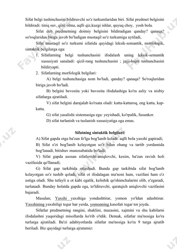 shi yaxshiga yondashtirar, yomon yo'ldan adashtirar. yaxshining yaxshiligi tegar har yerda, yomonning kasofati tegar tor joyda. sifatlar predmetning rangini, shaklini, mazasini, xajmini va shu kabilarni ifodalashni yuqoridagi misollarda ko'rib o'tdik. demak, sifatlar ma'nosiga ko'ra turlarga ajratiladi. ba'zi adabiyotlarda sifatlar ma'nosiga ko'ra 9 turga ajratib beriladi. biz quyidagi turlarga ajratamiz: 1. rang-tus ifodalaydigan sifatlar: qizil-qizil olmani qiz otada, daryolarni qishki chilla muzlatadi. 2. maza-ta'mni ifodalayodi: achchiq olmalardan yeganini ko'rib aftim bkrishib ketdi 3. shakl bildiradigan sifatlar. bunday sifatlar predmetning tashqi va ichki shaklini ifolaba keladi: yapasqi jaraxtlarni no'xatday qizil va qora mevalar terib olishadi. shakl bildiruvchi ba'zi sifatlar holat bildiruvchi sifat tarzida qo'llanadi: uzun (bola), ortiqqina (yigit), tiqmachoq, bo'liq, ingichka, yo'g'on kabi. bu sifatlar predmetning ichki va tashqi shakl ko'rinishlarini ifodlaydi. 4. hajm bildiradigan siftalar. bunday siftalar predmetning kaatta-kichikligi, uzun-qisqaligi, past-yualandligi, keng-torligi kabi xussuiyatlarni bildiradi. so'qmoq katta yo'qga tutashgan joydan bepoyon dala boshlanar edi. (a.q.). 5. xarakter-xususiyat bildiradigan sifatlar. bunday sifatlar …