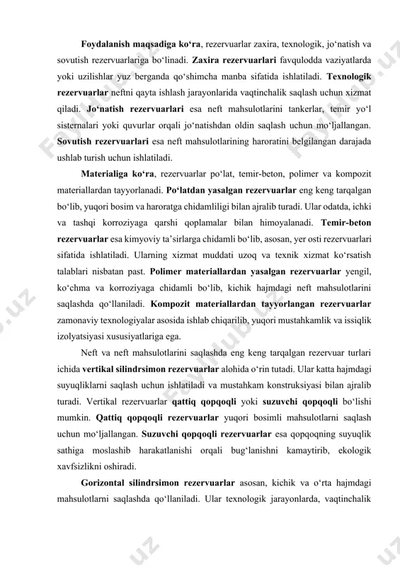 lliklarini birlashtirib, portlash xavfini kamaytirish bilan birga texnik xizmat ko‘rsatish uchun qulaylik yaratadi. foydalanish maqsadiga ko‘ra, rezervuarlar zaxira, texnologik, jo‘natish va sovutish rezervuarlariga bo‘linadi. zaxira rezervuarlari favqulodda vaziyatlarda yoki uzilishlar yuz berganda qo‘shimcha manba sifatida ishlatiladi. texnologik rezervuarlar neftni qayta ishlash jarayonlarida vaqtinchalik saqlash uchun xizmat qiladi. jo‘natish rezervuarlari esa neft mahsulotlarini tankerlar, temir yo‘l sisternalari yoki quvurlar orqali jo‘natishdan oldin saqlash uchun mo‘ljallangan. sovutish rezervuarlari esa neft mahsulotlarining haroratini belgilangan darajada ushlab turish uchun ishlatiladi. materialiga ko‘ra, rezervuarlar po‘lat, temir-beton, polimer va kompozit materiallardan tayyorlanadi. po‘latdan yasalgan rezervuarlar eng keng tarqalgan bo‘lib, yuqori bosim va haroratga chidamliligi bilan ajralib turadi. ular odatda, ichki va tashqi korroziyaga qarshi qoplamalar bilan himoyalanadi. temir-beton rezervuarlar esa kimyoviy ta’sirlarga chidamli bo‘lib, asosan, yer osti rezervuarlari sifatida ishlatiladi. ularning xizmat muddati uzoq va texnik xizmat ko‘rsatish talablari nisbatan past. polimer materiallardan yasalgan rezervuarlar yengil, ko‘chma va korroziyaga chidamli bo‘lib, kichik hajmdagi neft mahsulotlarini saqlashda …