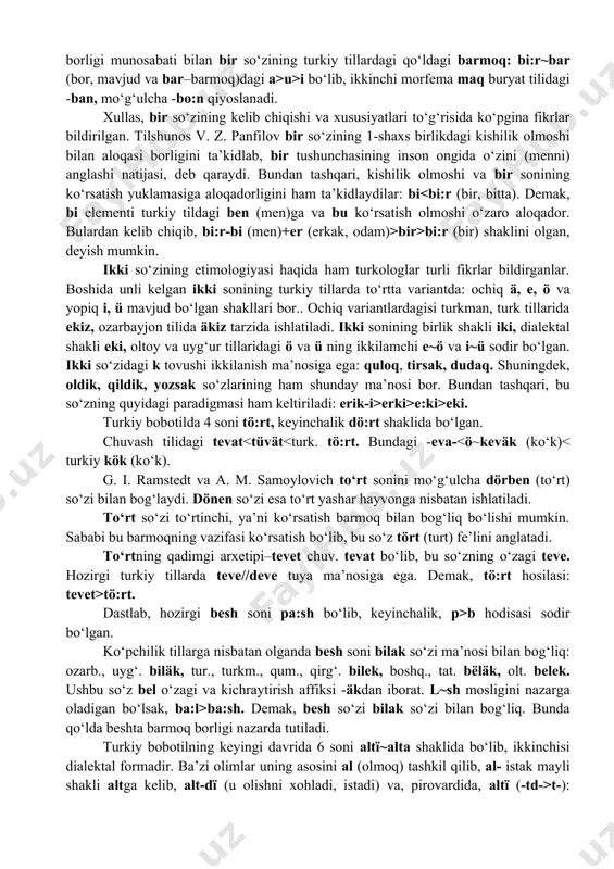 shakllari bor.. ochiq variantlardagisi turkman, turk tillarida ekiz, ozarbayjon tilida äkiz tarzida ishlatiladi. ikki sonining birlik shakli iki, dialektal shakli eki, oltoy va uyg‘ur tillaridagi ö va ü ning ikkilamchi e~ö va i~ü sodir bo‘lgan. ikki so‘zidagi k tovushi ikkilanish ma’nosiga ega: quloq, tirsak, dudaq. shuningdek, oldik, qildik, yozsak so‘zlarining ham shunday ma’nosi bor. bundan tashqari, bu so‘zning quyidagi paradigmasi ham keltiriladi: erik-i>erki>e:ki>eki. turkiy bobotilda 4 soni tö:rt, keyinchalik dö:rt shaklida bo‘lgan. chuvash tilidagi tevat tö:rt. dastlab, hozirgi besh soni pa:sh bo‘lib, keyinchalik, p>b hodisasi sodir bo‘lgan. ko‘pchilik tillarga nisbatan olganda besh soni bilak so‘zi ma’nosi bilan bog‘liq: ozarb., uyg‘. biläk, tur., turkm., qum., qirg‘. bilek, boshq., tat. bёläk, olt. belek. ushbu so‘z bel o‘zagi va kichraytirish affiksi -äkdan iborat. l~sh mosligini nazarga oladigan bo‘lsak, ba:l>ba:sh. demak, besh so‘zi bilak so‘zi bilan bog‘liq. bunda qo‘lda beshta barmoq borligi nazarda tutiladi. turkiy bobotilning keyingi davrida 6 soni altї~alta shaklida bo‘lib, ikkinchisi …