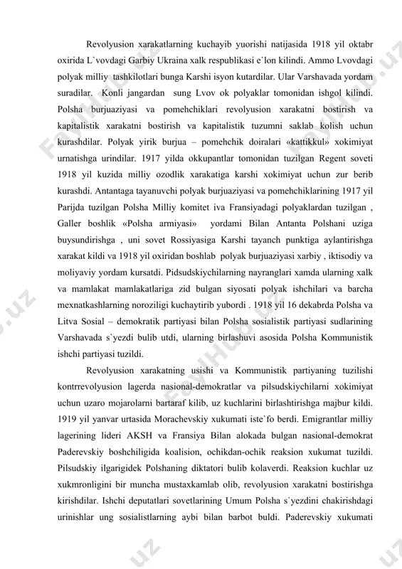 iyaning tuzilishi kontrrevolyusion lagerda nasional-demokratlar va pilsudskiychilarni xokimiyat uchun uzaro mojarolarni bartaraf kilib, uz kuchlarini birlashtirishga majbur kildi. 1919 yil yanvar urtasida morachevskiy xukumati iste`fo berdi. emigrantlar milliy lagerining lideri aksh va fransiya bilan alokada bulgan nasional-demokrat paderevskiy boshchiligida koalision, ochikdan-ochik reaksion xukumat tuzildi. pilsudskiy ilgarigidek polshaning diktatori bulib kolaverdi. reaksion kuchlar uz xukmronligini bir muncha mustaxkamlab olib, revolyusion xarakatni bostirishga kirishdilar. ishchi deputatlari sovetlarining umum polsha s`yezdini chakirishdagi urinishlar ung sosialistlarning aybi bilan barbot buldi. paderevskiy xukumati mamlakatda kamal xolati e`lon kilib, birinchi navbatda kommunislarga revolyuseonerlarga karshi jazo choralarini kuchaytirdi. ishchi sovetlari batamom tarkatildi. kishloklarga jazo otryadlari yuborildi. 1919 yil 10 iyulda agrar konun kabul kilindi, bu nayrang bilan dexkonlar xarakati ancha zaiflashtirildi. agrar konun mamlakatning tugri rayonlarida turlicha yer maksimumini , katta yer egaligi xajmini cheklashni kuzga utdi. lekin buni amalga oshirish, dexkonlarga yer berish yullari kursatilmadi. konun kambagal dexkonlarni chalgitdi, xolos. ularga yer va xech kanday yengillik …