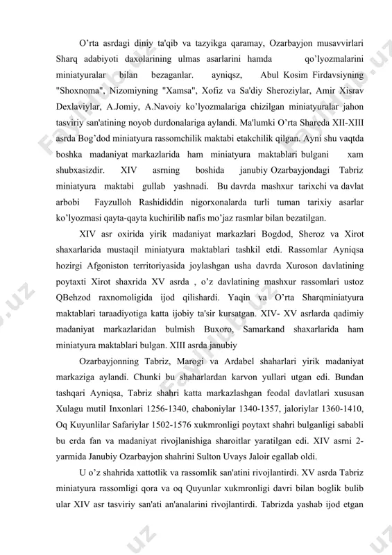 0, chaboniylar 1340-1357, jaloriylar 1360-1410, oq kuyunlilar safariylar 1502-1576 xukmronligi poytaxt shahri bulganligi sababli bu еrda fan va madaniyat rivojlanishiga sharoitlar yaratilgan edi. xiv asrni 2-yarmida janubiy ozarbayjon shahrini sulton uvays jaloir egallab oldi. u o’z shahrida xattotlik va rassomlik san'atini rivojlantirdi. xv asrda tabriz miniatyura rassomligi qora va oq quyunlar xukmronligi davri bilan boglik bulib ular xiv asr tasviriy san'ati an'analarini rivojlantirdi. tabrizda yashab ijod etgan san'atkorlardan eng mashxuri pir said ahmed tabriziy bulib, turk tarixchisi alining guvoxlik bеrishicha u k.bеhzodga ustozlik qilgan ekan. ozarbayjon tasviriy san'atining tarixida safariylar xukmronligi davrida alohida sеrmahsulligi bilan ajralib turadi. salvakaylar sulolasining asoschisi shoh ismoil ustod k.bеhzodni juda xurmatlab, mahsus farmonga binoan uni 1522 yili saroy kutubxonasidagi barcha kitobat san'ati axliga bosh mutasaddi qilib tayinlaydi. bu davrda ozarbayjon musavvirlari bilan yonma-yon mohir rassomlar k.ali, tеrmizlik mir mansur, sh.isfahoniy, ha.turbatiy kabi kuplab noyob istе'dod egalari yashab ilsod qilganlar. shoh ismoil xukmronligi davrida tabrizda nafis …